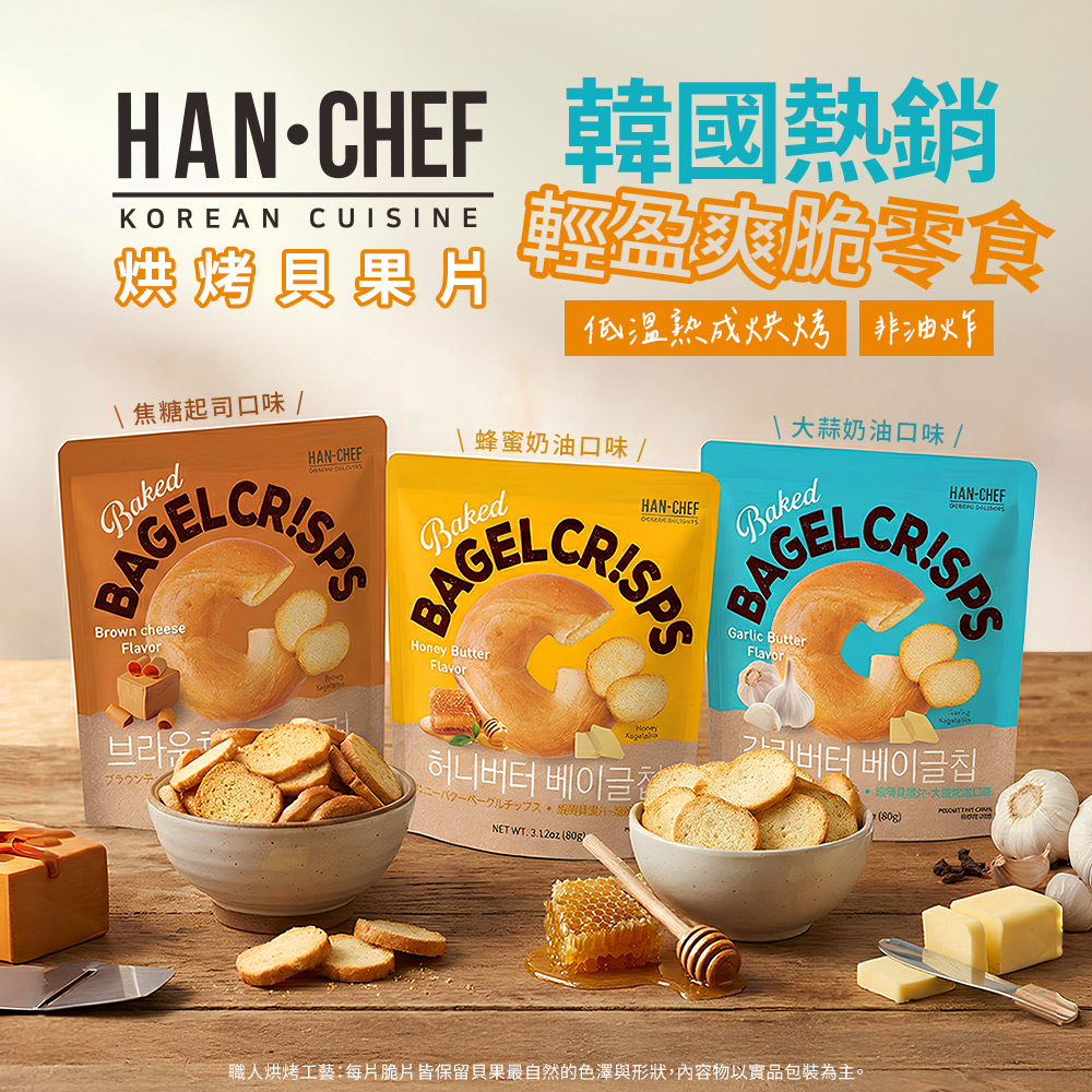 HANCHEF 韓國熱銷KOREAN CUISINE烘烤果片 焦糖起司口味 /HANCHEF輕盈爽脆零食低溫熟成烘烤 非油炸蜂蜜奶油口味/HANCHEF\大蒜奶油口味 /HAN-CHEF BAGELBAGELCRISPSBakedBAGELBrown cheeseFlavor브라운 ButterFlavorHoney허니 베이글NET WT.3.12oz ()Garlic ButterFlavori-버터 베이글칩-(80g)ブラウン職人烘烤工藝:每片脆片皆保留貝果最自然的色澤與形狀,內容物以實品包裝為主。