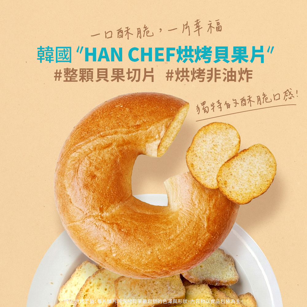 一口酥脆,一片幸福韓國 HAN CHEF烘烤果片”#整顆貝果切片 #烘烤非油炸獨特的酥脆口感!人烘烤工藝:每片脆片皆保留貝果最自然的色澤與形狀,內容物以實品包裝為主。
