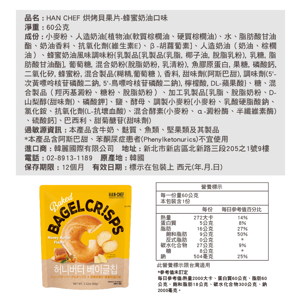 品名:HAN CHEF 烘烤果片蜂蜜奶油口味淨重:60公克成份:小麥粉造奶油植物油(軟質棕櫚油、硬質棕櫚油)、水、脂肪酸甘油酯、奶油香料、抗氧化劑(維生素E)、胡蘿蔔素]、人造奶油(奶油、棕櫚油)、蜂蜜奶油風味調味粉乳製品乳製品(乳脂椰子油脫脂乳粉)乳糖,脂肪酸甘油酯],葡萄糖,混合奶粉(脫脂奶粉,乳清粉),魚膠原蛋白,果糖,磷酸鈣,二氧化矽,蜂蜜粉,混合製品(糊精,葡萄糖),香料,甜味劑(阿斯巴甜), 調味劑(5-次黃嘌呤核苷磷酸二鈉鳥嘌呤核苷磷酸二鈉),檸檬酸,DL-蘋果酸}、糖、混合製品(羥丙基澱粉、糖粉、脫脂奶粉)、加工乳製品[乳脂、脫脂奶粉、D-山梨醇(甜味劑)、磷酸鉀]、鹽、酵母、調製小麥粉[小麥粉、乳酸硬脂酸鈉、氯化銨、抗氧化劑(L-抗壞血酸)、混合酵素(小麥粉、澱粉酶、半纖維素酶)硫酸鈣]、巴西利、甜菊醣苷(甜味劑)過敏源資訊:本產品含牛奶、麩質、魚類、堅果類及其製品本產品含阿斯巴甜、苯酮尿症患者(Phenylketonurics)不宜使用進口商:韓麗國際有限公司 地址:新北市新店區北新路三段5之1號9樓電話:02-8913-1189 原產地:韓國保存期限:12個月 有效日期:標示在包裝上 西元(年月.日)BakedBAGELHoney ButterFlavor營養標示CRISPSHAN-CHEF每份量60公克本包裝含1份 每份每日參考值百分比熱量272大卡14%蛋白質5公克8%脂肪16公克27%飽和脂肪9公克50%反式脂肪20公克碳水化合物27公克9%糖8公克*Serving鈉504毫克25%허니버터 베이글八二一八夕一人  烘烤貝果片-蜂蜜奶油口味NET WT. 2.12oz (60g)  此營養標示限台灣適用*參考值未訂定每日參考值:熱量2000大卡、蛋白質60公克、脂肪60公克、飽和脂肪18公克、碳水化合物300公克、鈉2000毫克。