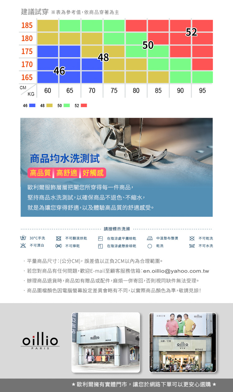 建議試穿 參考值,依商品穿著為主18552218050148146165MKG6546485052707075758060859095商品均水洗測試高品質高舒適 好觸感歐利爾服飾層層把關您所穿得每一件商品,堅持商品水洗測試,以確保商品不退色、不縮水,就是為讓您穿得舒適,以及體驗高品質舒適感受。請按標示洗滌的 30手洗  不可翻滾烘乾在陰涼處平攤晾乾中溫整燙 不可乾洗 不可漂白  不可乾在陰涼處懸掛晾乾C乾洗不可水洗平量商品尺寸:(公分CM),誤差值以正負2CM以內為合理範圍。若您對商品有任何問題,迎E-mail至顧客服務信箱:enoillio@yahoo.com.tw辦理商品退貨時,商品如有贈品或配件,麻煩一併寄回,否則視同缺件無法受理。.商品圖檔顏色因電腦螢幕設定差異會略有不同,以實際商品顏色為準,敬請見諒!oillioPARISoilliooilliooillio歡歐利爾擁有實體門市,讓您於網路下單可以更安心選購