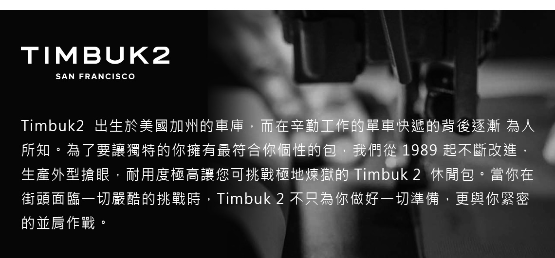 TIMBUK2SAN FRANCISCOTimbuk2 出生於美國加州車庫,而在辛勤工作的單車快遞的背後逐漸 為人所知。為了要讓獨特的你擁有最符合你個性的包,我們從 1989 起不斷改進,生產外型搶眼,耐用度極高讓您可挑戰極地煉獄的 Timbuk2 休閒包。當你在街頭面臨一切嚴酷的挑戰時,Timbuk 2 不只為你做好一切準備,更與你緊密的並肩作戰。
