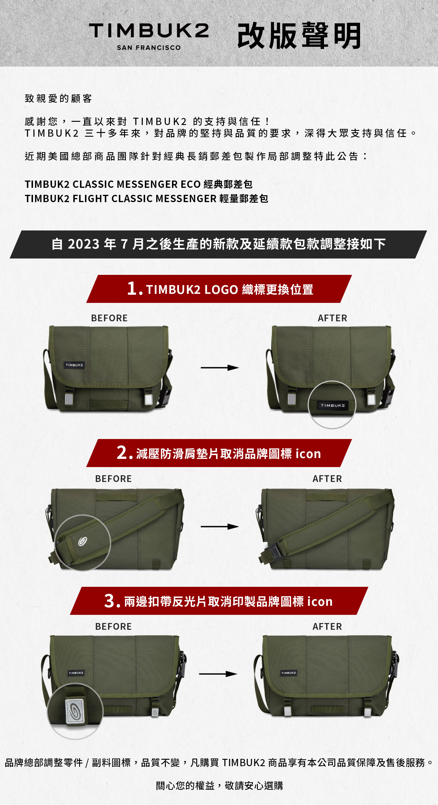 TIMBUK2 改版聲明SAN FRANCISCO致親愛的顧客感謝您,一直以來對 TIMBUK2 的支持與信任!TIMBUK2 三十多年來,對品牌的堅持與品質的要求,深得大眾支持與信任。近期美國總部商品團隊針對經典長銷郵差包製作局部調整特此公告:TIMBUK2 CLASSIC MESSENGER ECO 經典郵差包TIMBUK2 FLIGHT CLASSIC MESSENGER 輕量郵差包 2023 年 7 月之後生產的新款及延續款包款調整接如下1.TIMBUK2 LOGO 織標更換位置TIMBUK2BEFOREAFTERTIMBUK22.減壓防滑肩墊片取消品牌圖標 iconBEFOREAFTER3.兩邊扣帶反光片取消印製品牌圖標 iconBEFORETIMBUK2AFTER品牌總部調整零件 / 副料圖標,品質不變,凡購買 TIMBUK2 商品享有本公司品質保障及售後服務。關心您的權益,敬請安心選購