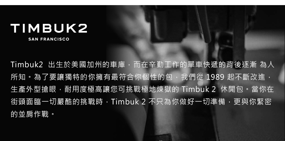 TIMBUK2SAN FRANCISCOTimbuk2 出生於美國加州車庫,而在辛勤工作的單車快遞的背後逐漸 為人所知。為了要讓獨特的你擁有最符合你個性的包,我們從1989 起不斷改進,生產外型搶眼,耐用度極高讓您可挑戰極地煉獄的 Timbuk2 休閒包。當你在街頭面臨一切嚴酷的挑戰時,Timbuk 2 不只為你做好一切準備,更與你緊密的並肩作戰。