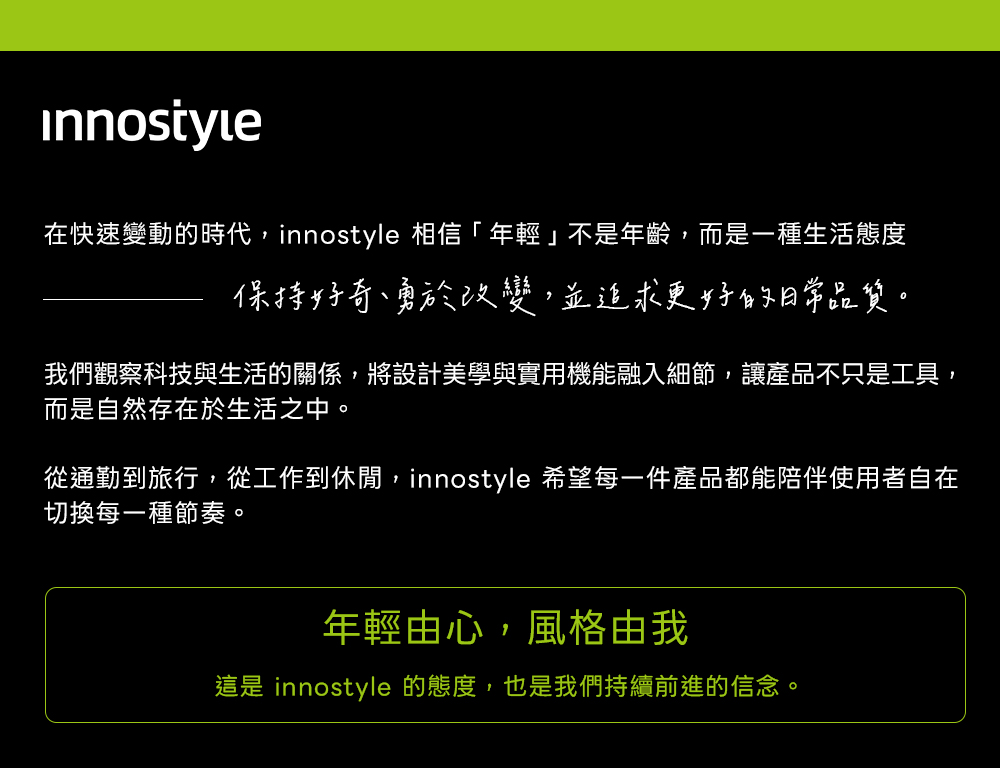 在快速變動的時代,innostyle 相信「年輕」不是年齡,而是一種生活態度保持好奇、勇於改變,並追求更好的日常品質。我們觀察科技與生活的關係,將設計美學與實用機能融入細節,讓產品不只是工具,而是自然存在於生活之中。從通勤到旅行,從工作到休閒,innostyle 希望每一件產品都能陪伴使用者自在切換每一種節奏。年輕由心,風格由我這是 innostyle 的態度,也是我們持續前進的信念。