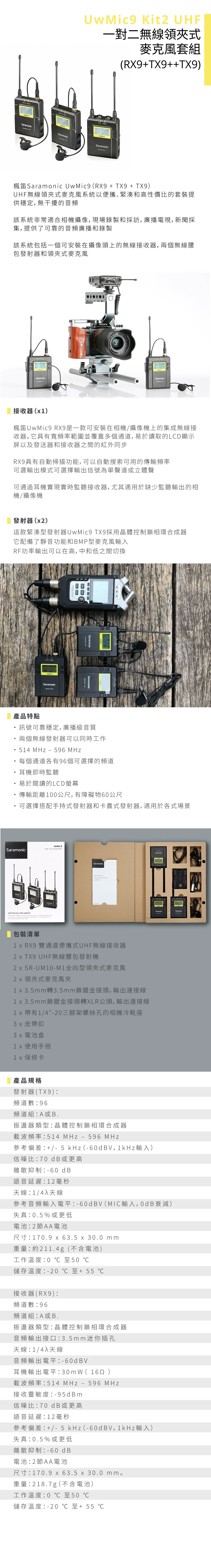 Kit 一對二無線領式麥克風套組(+++SaramonicSaramonicSaramonic楓笛Saramonic (R9 + TX9 + TX9)UHF無線領式麥克風系統以便攜緊湊和高性價比的套裝提供穩定,無干擾的音頻該系統非常適合相機攝像,現場錄製和採訪,廣播電視,新聞採集,提供了可靠的音頻廣播和錄製該系統包括一個可安裝在攝像頭上的無線接收器,兩個無線腰包發射器和領夾式麥克風SaramonicSONYSaramonic接收器()楓笛UwMic9 RX9是一款可安裝在相機/攝像機上的集成無線接收器。它具有寬頻率範圍並覆蓋多個通道, 易於讀取的LCD顯示屏以及發送器和接收器之間的紅外同步RX9具有自動掃描功能,可以自動搜索可用的傳輸頻率可選輸出模式可選擇輸出信號為單聲道或立體聲可通過耳機實現實時監聽接收器, 尤其適用於缺少監聽輸出的相機/攝像機發射器(2)這款緊湊型發射器UwMic9 TX9採用晶體控制鎖相環合成器它配備了靜音功能和BMP型麥克風輸入RF功率輸出可以在高,中和低之間切換產品特點UwMicSaramonicSaramonicSaramonic訊號可靠穩定,廣播級音質兩個無線發射器可以同時工作54 MHz 596 MHz每個通道各有96個可選擇的頻道耳機即時監聽易於閱讀的LCD螢幕傳輸距離00公尺,有障礙物60公尺可選擇搭配手持式發射器和卡農式發射器,適用於各式場景UwMic 9SaramonicRX9TX9TX9 PACKAGEUHF SaramonicUHF WirelessMicrophone UwMic9包裝清單X RX9 雙通道便攜式UHF無線接收器2 TX9 UHF無線腰包發射機2 SR-UM10-M1全向型領夾式麥克風領夾式麥克風夾1 x 3.5mm轉3.5mm鎖鍍金接頭,輸出連接線1 x 3.5mm鎖鍍金接頭轉XLR公頭,輸出連接線1 x1/4-20三腳架螺絲孔的相機冷靴座 皮帶扣 電池盒 使用手冊 保修卡產品規格發射器(TX9)頻道數96頻道組A或B.振盪器類型晶體控制鎖相環合成器載波頻率514 MHz596 MHz參考偏差 +/- 5 kHz(-6V,1kHz 輸入)信噪比70 dB或更高雜散抑制-60 dB語音延遲12 毫秒天線:1/4入天線參考音頻輸入電平:-60dBV(MIC輸入,0dB衰減)失真:0.5%或更低電池:2節AA電池尺寸:170.9 x 63.5 x 30.0 mm重量:約211.4g(不含電池)工作溫度:0 至50 儲存溫度:-20至+55 接收器(RX9):頻道數:96頻道組:A或B.振盪器類型:晶體控制鎖相環合成器音頻輸出接口:3.5mm 迷你插孔天線/4入天線音頻輸出電平:-60dBV耳機輸出電平:30mW( )載波頻率:514 MHz - 596 MHz接收靈敏度:-95dBm信噪比:70 dB 或更高語音延遲:12 毫秒參考偏差: +/-5 kHz(-60dBV,1kHz 輸入)失真:0.5%或更低雜散抑制:-60 dB電池:2節AA電池尺寸:170.9 x 63.5 x 30.0 mm。重量:218.7g(不含電池)工作溫度:0 至50 儲存溫度:-20至+55 ℃