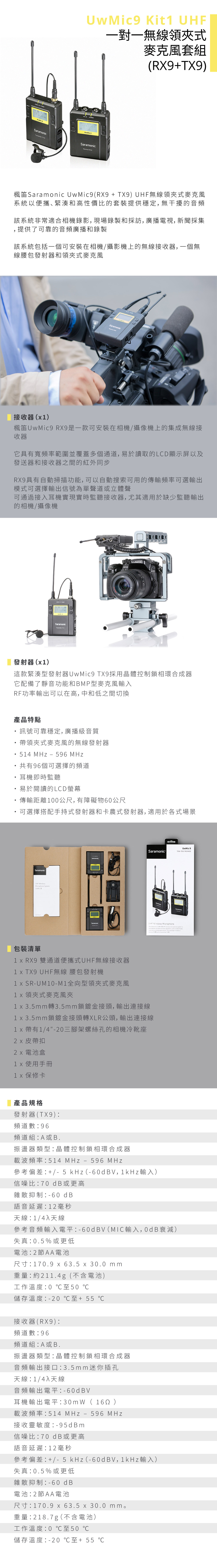 Kit 一對一無線領式麥克風套組RX+Sramonic 楓笛Saramonic (RX + TX9) 無線領式麥克風系統以便攜緊湊和高性價比的套裝提供穩定 無干擾的音頻該系統非常適合相機錄影,現場錄製和採訪, 廣播電視, 新聞採集,提供了可靠的音頻廣播和錄製該系統包括一個可安裝在相機/攝影機上的無線接收器,一個無線腰包發射器和領夾式麥克風Saramonic接收器()楓笛UwMic9 RX9是一款可安裝在相機/攝像機上的集成無線接收器它具有寬頻率範圍並覆蓋多個通道,易於讀取的LCD顯示屏以及發送器和接收器之間的紅外同步RX9具有自動掃描功能,可以自動搜索可用的傳輸頻率可選輸出模式可選擇輸出信號為單聲道或立體聲可通過接入耳機實現實時監聽接收器,尤其適用於缺少監聽輸出的相機/攝像機SaramonicLUMIXGH4發射器()這款緊湊型發射器UwMic9 TX9採用晶體控制鎖相環合成器它配備了靜音功能和BMP型麥克風輸入RF功率輸出可以在高,中和低之間切換產品特點訊號可靠穩定, 廣播級音質帶領夾式麥克風的無線發射器 54 MHz 596 MHz共有96個可選擇的頻道耳機即時監聽易於閱讀的LCD螢幕傳輸距離00尺,有障礙物60公尺可選擇搭配手持式發射器和卡農式發射器,適用於各式場景SaramonicUHF SystemUwMic 9UwMic9SaramonicTX9TX9 UHF ire MicrophoneThe Saramonic 9 less , as This 9 a 9包裝清單1 RX9 雙通道便攜式UHF無線接收器1 TX9 UHF無線 腰包發射機1 SRUM10-M1全向型領夾式麥克風 領夾式麥克風夾1 3.5mm轉3.5mm鎖鍍金接頭,輸出連接線1 x 3.5mm鎖鍍金接頭轉XLR公頭,輸出連接線1 x帶有1/4-20三腳架螺絲孔的相機冷靴座皮帶扣 電池盒 使用手冊 保修卡產品規格發射器(TX9)頻道數96頻道組A或B.振盪器類型晶體控制鎖相環合成器載波頻率514 MHz - 596 MHz參考偏差 +/- 5 kHz(-6V,1kHz輸入)信噪比70 dB或更高雜散抑制-60 dB語音延遲12 毫秒天線1/4入天線參考音頻輸入電平-60dBV(MIC輸入,0dB衰減)失真:0.5%或更低電池:2節AA電池尺寸:170.9 x 63.5 x 30.0 mm重量:約211.4g(不含電池)工作溫度:0 至50 儲存溫度:-20至+55 接收器(RX9):頻道數:96頻道組:A或B.振盪器類型:晶體控制鎖相環合成器音頻輸出接口:3.5mm 迷你插孔天線/4入天線音頻輸出電平:-60dBV耳機輸出電平:30m W( )載波頻率:514 MHz - 596 MHz接收靈敏度:-95dBm信噪比:70 dB或更高語音延遲:12 毫秒參考偏差: +/- 5 kHz(-60dBV,1kHz輸入)失真:0.5%或更低雜散抑制:-60 dB電池:2節AA電池尺寸:170.9 x 63.5 x 30.0 mm。重量:218.7g(不含電池)工作溫度:0 至50 ℃儲存溫度:-20℃至+55 ℃