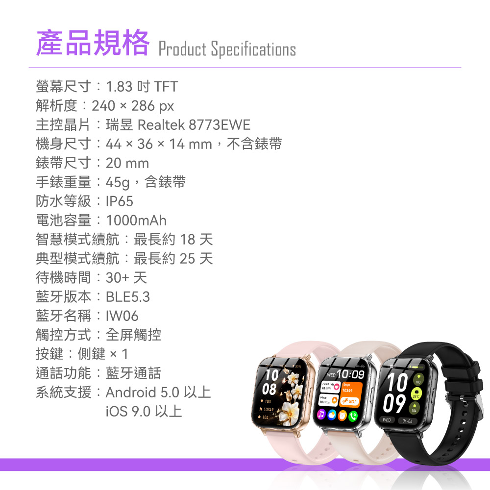 產品規格 Product Specifications螢幕尺寸1.83 TFT解析度240 286 px主控晶片: Realtek 8773EWE機身尺寸:44x36x14mm ,不含錶帶錶帶尺寸:20 mm手錶重量:45g,含錶帶防水等級:IP65電池容量:1000mAh智慧模式續航:最長約 18 天典型模式續航:最長約 25 天待機時間:30+ 天藍牙版本:BLE5.3藍牙名稱:IW06觸控方式:全屏觸控按鍵:側鍵1通話功能:藍牙通話系統支援:Android 5.0 以上 9.0 以上 10:09103491008!103103 103491009(WED