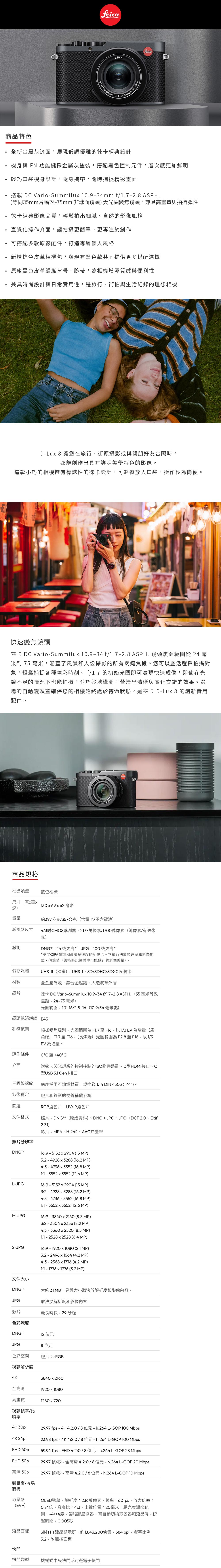 商品特色eicaD VARIOLEIASUILUX新金屬灰漆面,展現低調優雅的徠卡經典設計機身與 FN 功能鍵採金屬灰塗裝,搭配黑色控制元件,層次感更加鮮明輕巧口袋機身設計,隨身攜帶,隨時捕捉精彩畫面搭載 DC Vario-Summilux .9-34mm f/.7-2.8 ASPH.等同35mm片幅24-75mm 非球面鏡頭)大光圈變焦鏡頭,兼具高畫質與拍攝彈性徠卡經典影像品質,輕鬆拍出細膩自然的影像風格直覺化操作介面,讓拍攝更簡單、更專注於創作可搭配多款原廠配件,打造專屬個人風格新增棕色皮革相機包,與現有黑色款共同提供更多搭配選擇原廠黑色皮革編織背帶、腕帶,相機增添質感與便利性兼具時尚設計與日常實用性,是旅行、街拍與生活紀錄的理想相機D-Lux 8 讓您在旅行、街頭攝影或與親朋好友合照時,都能創作出具有鮮明美學特色的影像。這款小巧的相機擁有標誌性的徠卡設計,可輕鬆放入口袋,操作極為簡便。L快速變焦鏡頭徠卡 DC Vario-Summilux 0.9-34f/.7-2.8ASPH.鏡頭焦距範圍從 24 米到 75 毫米,涵蓋了風景和人像攝影的所有關鍵焦段。您可以靈活選擇拍攝對象,輕鬆捕捉各種精彩時刻。f/1.7 的初始光圈即可實現快速成像,即使在光線不足的情況下也能拍攝,並巧妙地構圖,營造出清晰與化交錯的效果。選購的自動鏡頭蓋確保您的相機始終處於待命狀態,是徠卡 D-Lux 8 的創新實用配件。商品規格相機類型數位相機尺寸(寬x高x深)重量感測器尺寸130x69x62 毫米約397公克/357公克(含電池/不含電池)4/3吋CMOS感測器,2177萬像素/1700萬像素(總像素 有效像素)緩衝DNGM:14或更高*,JPG:0或更高**基於CIPA標準和高讀寫速度的記憶卡。容量取決於幀速率和影像格式,估算值(緩衝區記憶體中可能儲存的影像數量)。UHS-II(建議)、UHS-I、SD/SDHC/SDXC 記憶卡全金屬外殼:鎂合金壓鑄,人造皮革外層儲存媒體材料鏡片焦距:24-75毫米)徠卡 DC Vario-Summilux 10.9-34f/1.7-2.8 ASPH.(35毫米等效光圈範圍:1.7-16/2.8-16(10.9/34毫米處)鏡頭濾鏡螺紋 E43孔徑範圍根據變焦級別,光圈範圍為F1.7至F16,以1/3EV 為增量(廣運作條件介面三腳架螺紋影像穩定篩選文件格式照片分辨率DNGM角端)F1.7 至F16;(長焦端)光圈範圍為F2.8至F16,以1/3EV 為增量。0C C附徠卡閃光燈額外控制接點的ISO附件熱靴、D型HDMI接口、C型USB 3.1 Gen 1接口底座採用不鏽鋼材質,規格為 DIN 4503 ()。照片和錄影的視覺補償系統RGB濾色片,UV/IR濾色片照片:DNG(原始資料)、DNG+JPG、JPG(DCF 2.0、Exif2.31)影片:MP4、H.264、AAC立體聲16:9-5152x2904 (15MP)3:2 - 4928x3288 (16.2 MP)4:3-4736x3552 (16.8 MP)1:1-3552x3552 (12.6 MP)L-JPG16:9-5152x2904 (15MP)M-JPGS-JPG3:2-4928x3288 (16.2 MP)4:3-4736x3552 (16.8 MP)1:1-3552x3552 (12.6 MP)16:9-3840x2160(8.3 MP)3:2-3504x2336 (8.2 MP)4:3 - 3360x2520 (8.5 MP)1:1-2528x2528 (6.4 MP)16:9-1920x1080 (2.1 MP)3:2-2496x1664 (4.2 MP)4:3 - 2368x1776 (4.2 MP)1:1 - 1776x1776 (3.2 MP)文件大小DNGJPG影片色彩深度DNG™M大約31MB,具體大小取決於解析度和影像內容。取決於解析度和影像內容最長時長:29 分鐘12 位元JPG8位元色彩空間視訊解析度4K全高清高畫質照片: sRGB3840x21601920x10801280x720視訊幀率/比特率4K 30p4K 24pFHD 60pFHD 30p高清 30p觀景窗/液晶29.97 fps-4K4:2:0/8位元-h.264L-GOP100Mbps23.98 fps-4K4:2:0/8位元-h.264L-GOP100 Mbps59.94 fps - FHD4:2:0/8位元-h.264L-GOP28 Mbps29.97 幀/秒 - 全高清4:2:0/8位元 - h.264 L-GOP 20 Mbps29.97 幀/秒-高清4:2:0/8位元-h.264L-GOP 10 Mbps面板取景器(EVF)OLED螢幕,解析度:236萬像素,幀率:60fps,放大倍率:0.74倍,寬高比:4:3,出瞳位置:20毫米,屈光度調節範圍:-4/+4度,帶眼部感測器,可自動切換取景器和液晶屏,延遲時間: 0.005秒吋TFT液晶顯示屏,約1,843,200像素,,螢幕比例3:2,附觸控面板液晶面板3快門快門類型機械式中央快門或可選電子快門
