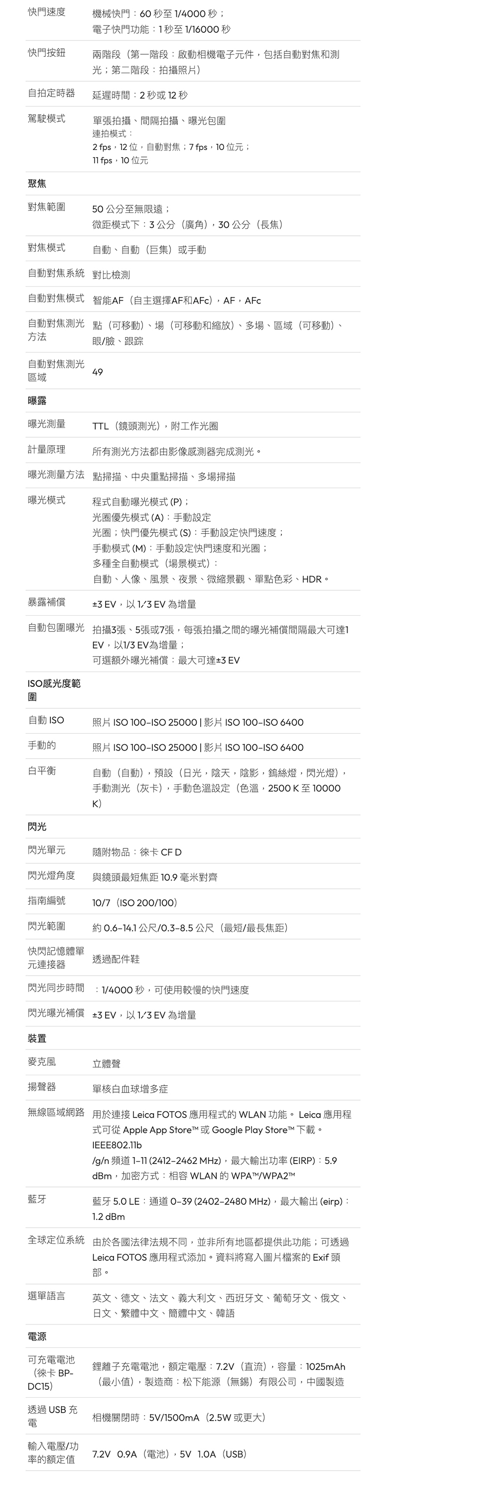 快門速度機械快門:60 秒至4000秒;電子快門功能:1秒至1/16000秒快門按鈕兩階段(第一階段:啟動相機電子元件包括自動對焦和測光;第二階段:拍攝照片)自拍定時器延遲時間:2秒或 12 秒駕駛模式單張拍攝間隔拍攝、曝光包圍連拍模式:2 fps,12位,自動對焦;7fps, 位元; fps,位元聚焦對焦範圍50公分至無限遠;微距模式下:公分(廣角),30公分(長焦)對焦模式自動、自動(巨集)或手動自動對焦系統 對比檢測自動對焦模式 智能AF(自主選擇AF和AFC),AF,AFc自動對焦方法點(可移動)、場(可移動和縮放)、多場、區域(可移動)、眼/臉、跟踪自動對焦測光49區域曝露曝光測量TTL(鏡頭測光),附工作光圈計量原理所有測光方法都由影像感測器完成測光。曝光測量方法 點掃描、中央重點掃描、多場掃描曝光模式程式自動曝光模式(P);光圈優先模式(A):手動設定光圈;快門優先模式(S):手動設定快門速度;手動模式 (M):手動設定快門速度和光圈;多種全自動模式(場景模式):自動、人像、風景、夜景、微縮景觀、單點色彩、HDR。暴露補償3 EV,以 EV 為增量自動包圍曝光 拍攝3張、5張或7張,每張拍攝之間的曝光補償間隔最大可達1IS感光度範EV,以1/3 EV為增量;可選額外曝光補償:最大可達±3 EV圍自動 照片 ISO ISO 25000|影片 ISO ISO 6400手動的照片 ISO ISO 25000|影片 ISO ISO 6400白平衡自動(自動),預設(日光,陰天,陰影,鎢絲燈,閃光燈)手動測光(灰卡),手動色溫設定(色溫,2500K至10000K)閃光閃光單元隨附物品:徠卡 CF D閃光燈角度與鏡頭最短焦距10.9毫米對齊指南編號10/7(ISO 200/100)閃光範圍0.614.1公尺/0.3-8.5公尺(最短/最長焦距)快閃記憶體單透過配件鞋元連接器閃光同步時間 :1/4000秒,可使用較慢的快門速度閃光曝光補償 ±,以1/3EV 為增量裝置麥克風立體聲揚聲器單核白血球增多症無線區域網路 用於連接 Leica FOTOS 應用程式的 WLAN功能。 Leica 應用程式可從 Apple App Store™ 或 Google Play Store™ 下載。IEEE802.11b/g/n 頻道  (2412-2462 MHz),最大輸出功率(EIRP):5.9dBm,加密方式:相容 WLAN的WPATM/WPA2M藍牙藍牙5.0 LE:通道O-39(2402-2480 MHz),最大輸出(eirp):1.2 dBm全球定位系統 由於各國法律法規不同,並非所有地區都提供此功能;可透過Leica FOTOS 應用程式添加。資料將寫入圖片檔案的 Exif 頭部。選單語言英文、德文、法文、義大利文、西班牙文、葡萄牙文、俄文、日文、繁體中文、簡體中文、韓語電源可充電電池(徠卡 BP-DC15)透過USB充鋰離子充電電池,額定電壓:7.2V(直流),容量:1025mAh(最小值),製造商:松下能源(無錫)有限公司,中國製造相機關閉時:/1500mA(2.5W或更大)電輸入電壓/功7.2V 0.9A(電池),5V  (USB)率的額定值
