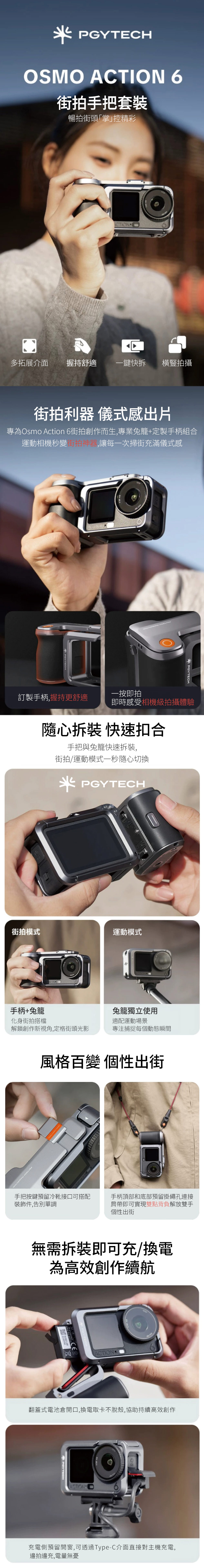 OSMO ACTION 6拍手把套裝暢拍街頭掌控精彩ICTION多拓展介面握持舒適一鍵快拆橫豎拍攝街拍利器 儀式感出片專為Osmo Action 6街拍創作而生,專業籠+定製手柄組合運動相機秒變街拍神器,讓每一次掃街充滿儀式感ACTION  PGYTECH一按即拍訂製手柄,握持更舒適即時感受相機級拍攝體驗隨心拆裝 快速扣合手把與兔籠快速拆裝,街拍/運動模式一秒隨心切換 PGYTECH街拍模式運動模式手柄+兔籠化身街拍搭檔兔籠獨立使用適配運動場景解鎖創作新視角,定格街頭光影專注捕捉每個動態瞬間風格百變 個性出街PGYTECH  手把按鍵預留冷靴接口可搭配裝飾件,告別單調手柄頂部和底部預留掛繩孔連接肩帶即可實現雙點背負解放雙手個性出街無需拆裝即可充/換電為高效創作續航41242063ACTION翻蓋式電池倉開口,換電取卡不脫殼,協助持續高效創作POYTECHACTION充電側預留開窗,可透過Type-C介面直接對主機充電,邊拍邊充,電量無憂