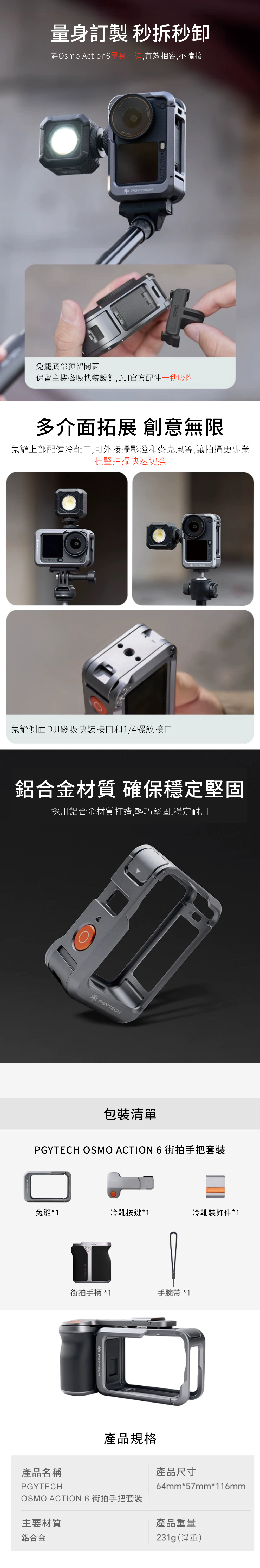 量身訂製 秒秒為Osmo Action6量身打造,有效相容,不擋接口 ACTION兔籠底部預留開窗保留主機磁吸快裝設計,DJI官方配件一秒吸附多介面拓展 創意無限兔籠上部配備冷靴口,可外接攝影燈和麥克風等,讓拍攝更專業橫豎拍攝快速切換ACTION兔籠側面DJI磁吸快接口和1/4螺紋接口鋁合金材質 確保穩定堅固採用鋁合金材質打造,輕巧堅固,穩定耐用PGYTECH包裝清單PGYTECH OSMO ACTION 6 街拍手把套裝兔籠*1冷靴按鍵*1冷靴裝飾件*1街拍手柄 * 1手腕带 *1POYTECH產品尺寸64mm*57mm*116mm產品名稱PGYTECH產品規格OSMO ACTION 6 街拍手把套裝主要材質鋁合金產品重量231g(淨重)