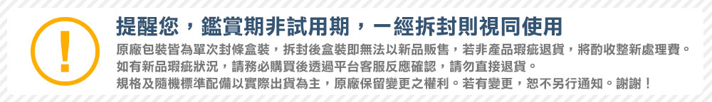 提醒您,鑑賞期非試用期,一經拆封則視同使用原廠包裝皆為單次封條盒裝,拆封後盒裝即無法以新品販售,若非產品瑕疵退貨,將酌收整新處理費。如有新品瑕疵狀況,請務必購買後透過平台客服反應確認,請勿直接退貨。規格及隨機標準配備以實際出貨為主,原廠保留變更之權利。若有變更,恕不另行通知。謝謝!