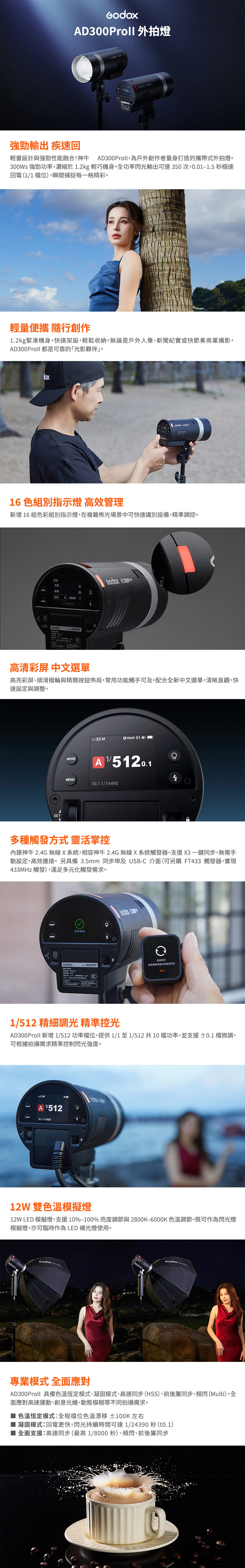Proll 外拍燈  D300A強勁輸出 疾速回輕量設計與強勁性能融合!神牛 Proll,為戶外創作者量身打造的攜帶式外拍燈。300Ws 強勁功率,濃縮於.kg 輕巧機身。全功率閃光輸出可達350次,0.0-.5 秒極速 (11 位,瞬間捕捉每一格精彩。輕量便攜 隨行創作1.2kg緊湊機身,快速架設,輕鬆收納。無論是戶外人像、新聞紀實或快節奏商業攝影,AD300Proll 都是可靠的「光影夥伴。16 色組別指示燈 高效管理新增 16 組色彩組別指示燈,在複雜佈光場景中可快速識別設備,精準調控。无线频道组别  1A 识别号1无线同步W300P AD300高清彩屏 中文選單高亮彩屏、順滑撥輪與精簡按鈕佈局,常用功能觸手可及。配合全新中文選單,清晰直觀,快速設定與調整。SETMODEH32 MOPROP S1 )A 1/5120.1 1/14902多種觸發方式 靈活掌控神牛 2.4G 無線X系統,相容神牛2.4G無線X系統觸發器。支援X3一鍵同步,無需手動設定,高效連接。另具備 3.5mm 同步埠及 USB-C 介面(可另購 FT433 觸發器,實現433MHz觸發),滿足多元化觸發需求。MODE同步成功额定 WB300PB 无线同步请查看接收端无线是否同步取消1/512 精細調光 精準控光AD300Proll 新增1/512 功率位,提供1/1至1/512共10檔功率,並支援 ±0.1 檔微調,可根據拍攝需求精準控制閃光強度。 MMENU4 1/14920C12W 雙模擬燈12W LED 模擬燈,支援10%-100%亮度調節與 2800K-6000K 色溫調節。既可作為閃光燈模擬燈,亦可臨時作為 LED 補光燈使用。專業模式 全面應對AD300Proll 具備色溫恆定模式、凝固模式、高速同步(HSS)、前後簾同步、頻閃(Multi),全面應對高速運動、創意光繪、動態模糊等不同拍攝需求。色溫恆定模式全程檔位色溫漂移 ±100K 左右凝固模式:回電更快,閃光持續時間可達1/24390 秒(t0.1)全面支援:高速同步(最高1/8000秒)、頻閃、前後簾同步
