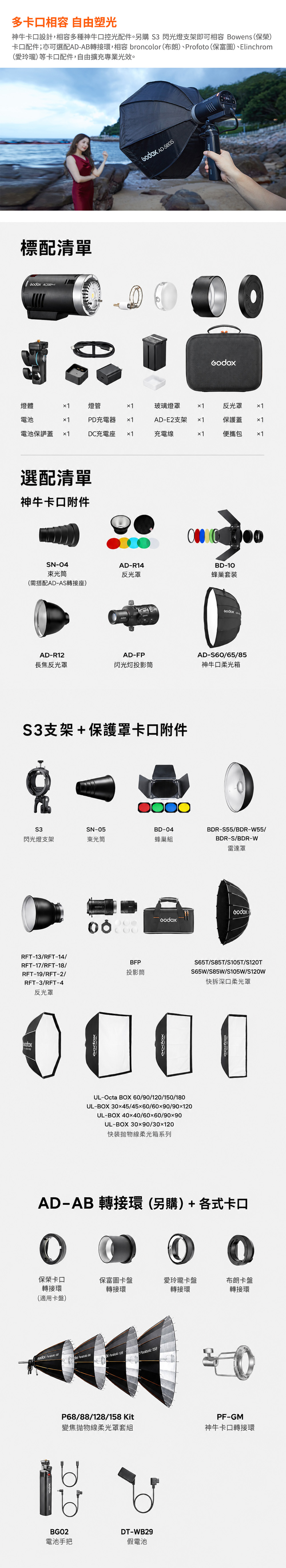 多口相容 自由塑光神卡口設計,相容多種神牛口控光配件。另購 S3 閃光燈支架即可相容 Bowens (保榮)卡口配件;亦可選配AD-AB轉接環,相容 broncolor (布朗)Profoto (保富圖)、Elinchrom(愛玲瓏)等卡口配件,自由擴充專業光效。標配清單  AD-燈體燈管玻璃燈罩反光罩 電池PD充電器AD-E2支架電池保護蓋 DC充電座充電線便攜包選配清單神牛卡口附件SN-4束光筒AD-R14反光罩(需搭配ADAS轉接座)AD-R12AD-FPBD-10蜂巢套 AD-S6065/85長焦反光罩投影筒神牛口柔光箱S3支架+保護罩卡口附件S3SN-05BD-04閃光燈支架束光筒蜂巢組RFT-13/RFT-14/RFT-17/RFT-18/RFT-19/RFT-2/RFT-3/RFT-4反光罩BFP投影筒BDR-S55/BDR-W55/BDR-S/BDR-W雷達罩S65T/S85T/S105T/S120TS65W/S85W/S105W/S120w快拆深口柔光罩0000UL-Octa BOX 60/90/120/150/180UL-BOX 3045/4560/60x90/90120UL-BOX40x40/60x60/90x90UL-BOX 30x90/30x120快装柔光箱系列AD-AB 轉接環(另購)+各式卡口00保榮卡口保富圖卡盤愛玲瓏卡盤布朗卡盤轉接環(適用卡盤)轉接環轉接環轉接環    68  128Parabolic 158P68/88/128/158KitPF-GM變焦柔光罩套組神牛卡口轉接環BGO2電池手把DT-WB29假電池