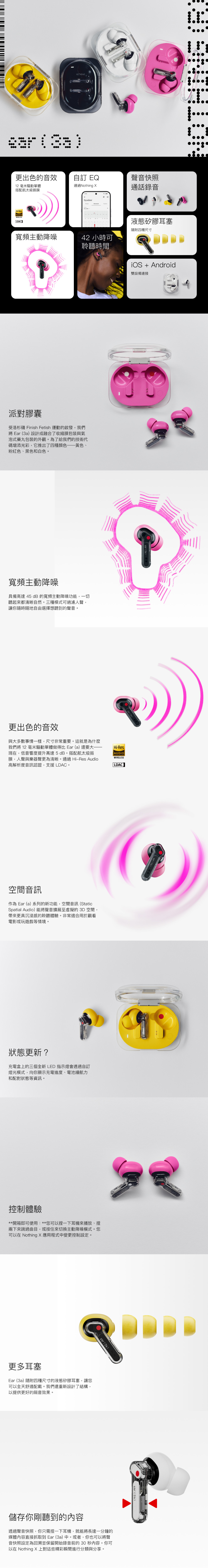 NOTHING   更出色的音效自訂 EQ聲音快照12毫米驅動單體通過Nothing 通話錄音搭配航太級振膜EqualiserHiResAUDIOWIRELESSLDAC液態矽膠耳塞隨附四種尺寸寬頻主動降噪42 小時可聆聽時間派對膠囊受洛杉磯 Finish Fetish 運動的啟發,我們將 Ear(3a)設計成融合了收縮膜包裝與氣泡式藥丸包裝的外觀。為了給我們的技術代碼增添光彩,它推出了四種顏色黃色、粉紅色、黑色和白色。iOS + Android雙設備連接寬頻主動降噪具備高達 45 dB的寬頻主動降噪功能,一切聽起來都清晰自然。三種模式可過濾人聲,讓你隨時隨地自由選擇想聽到的聲音。更出色的音效與大多數事情一樣,尺寸非常重要。這就是為什麼我們將 12 毫米驅動單體做得比 Ear(a)還要大-現在,低音響度提升高達5dB。搭配航太級振膜,人聲與樂器聲更為清晰。通過 Hi-Res Audio高解析度音訊認證,支援 LDAC。 ()Hi-ResAUDIOWIRELESSLDAC空間音訊作為 Ear (a)系列的新功能,空間音訊(StaticSpatial Audio)能將聲音擴展至虛擬的3D空間,帶來更具沉浸感的聆聽體驗。非常適合用於觀看電影或玩遊戲等情境。狀態更新?充電盒上的三個全新LED 指示燈會透過自訂燈光模式,向你顯示充電進度、電池續航力和配對狀態等資訊。控制體驗**開箱即可使用:**您可以捏一下耳機來播放、捏兩下來跳過曲目,或按住來切換主動降噪模式。您可以在 Nothing 應用程式中變更控制設定。更多耳塞Ear (3a)隨附四種尺寸的液態矽膠耳塞,讓您可以全天舒適配戴。我們還重新設計了結構,以提供更好的隔音效果。 ()儲存你剛聽到的內容透過聲音快照,你只需捏一下耳機,就能將長達一分鐘的媒體內容直接抓取到 Ear (3a)中。或者,你也可以將聲音快照設定為回溯並保留開始錄音前的30秒内容。你可以在 Nothing 上對這些精彩瞬間進行分類與分享。