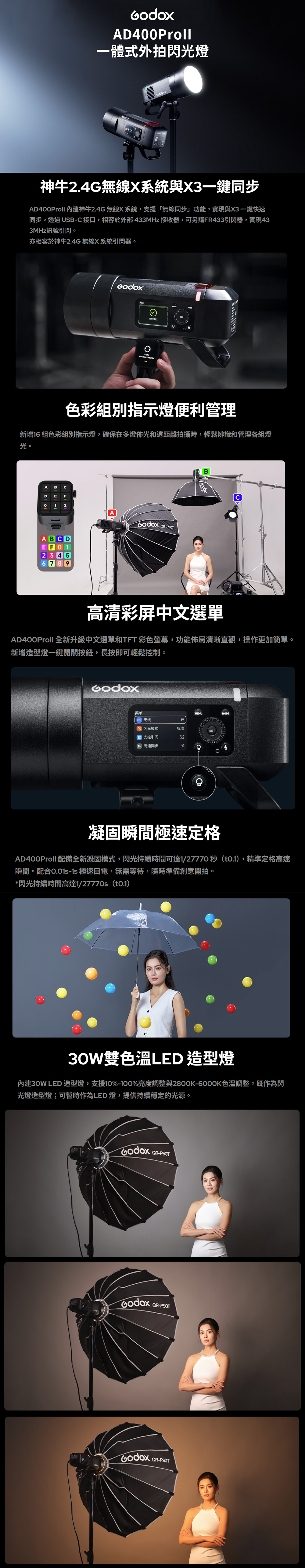 AD00Proll一體式外拍光燈512神牛24G無線X系統與X3一鍵同步AD400Proll 內建神牛2.4G 無線X系統支援「無線同步」功能,實現與X3一鍵快速同步。透過SB 接口,相容於外部433MHz 接收器,可另購FR433引閃器,實現433MHz訊號引閃。亦相容於神牛2.4G 無線X系統引閃器。同步.色彩組別指示燈便利管理新增16 組色彩組別指示燈,確保在多燈佈光和遠距離拍攝時,輕鬆辨識和管理各組燈光。ACDABCD 123456789A -BU高清彩屏中文選單AD400Proll 全新升級中文選單和TFT 彩色螢幕,功能佈局清晰直觀,操作更加簡單。新增造型燈一鍵開關按鈕,長按即可輕鬆控制。菜单无线MENUMODE开④ 闪光模式标准|光控引闪S2高速同步关 4凝固瞬間極速定格AD400Proll 配備全新凝固模式,閃光持續時間可達1/27770 秒(0.1),精準定格高速瞬間。配合- 極速回電,無需等待,隨時準備創意開拍。*閃光持續時間高達1/27770s()30W雙色溫LED 造型燈內建30W LED 造型燈,支援10%-100%亮度調整與2800K-6000K色溫調整。既作為閃光燈造型燈;可暫時作為LED燈,提供持續穩定的光源。QR-P90T,QR-P90TQR-P90T