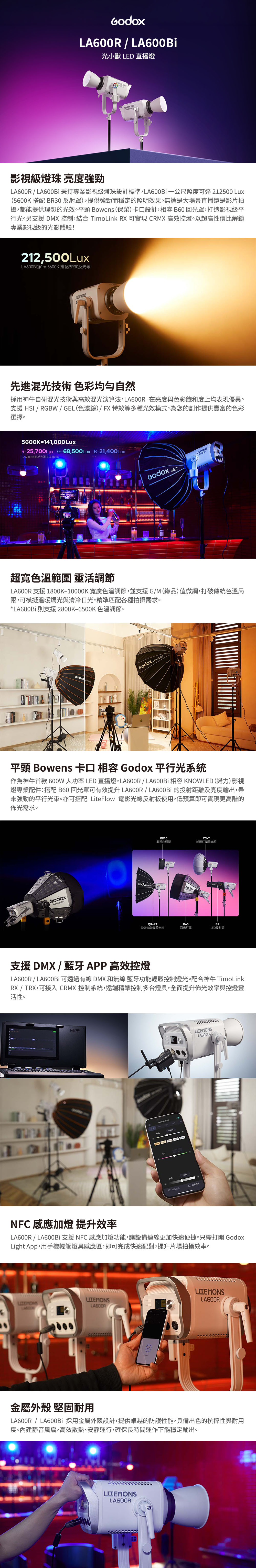 A600R  LA600Bi光小獸 LED直播燈L影視級燈珠 亮  LA600Bi秉持專業影視級燈珠設計標準,LA600Bi公尺照可達212500 Lux(5600K 搭配 BR30反射罩),提供強勁而穩定的照明效果無論是大場景直播還是影片拍攝,都能提供理想的光效。平頭 Bowens(保榮)卡設計, B60回光罩,打造影視級平行光。另支援 DMX , TimoLink RX 可實現 CRMX 高效控燈。以超高性價比解鎖專業影視級的光影體驗!212,500LuxLA600Bi@ 5600K 搭配BR30反光罩先進混光技術 色彩均匀自然採用神牛自研混光技術與高效混光演算法, 在亮度與色彩飽和度上均表現優異。支援 HSI / RGBW / GEL(色濾鏡)/FX特效等多種光效模式,為您的創作提供豐富的色彩選擇。5600K=141,000LuxR=25,700Lux_G=68,500Lux B=21,400LuxLA600R搭配反光罩BR30@m 超寬色溫範圍 靈活調節LA600R 支援 1800K10000K 寬廣色溫調節,並支援G/M(綠品)值微調,打破傳統色溫局限,可模擬溫暖燭光與清冷日光,精準匹配各種拍攝需求。*LA600Bi則支援2800K-6500K 色溫調節。 -平頭 Bowens 卡口   平行光系統作為神牛首款600W大功率LED 直播燈,LA600R/LA600Bi 相容 KNOWLED (諾力)影視燈專業配件搭配 B60回光罩可有效提升 LA600R/LA600Bi 的投射距離及亮度輸出,帶強勁的平行光束。亦可搭配 LiteFlow 電影光線反射板使用,低預算即可實現更高階的佈光需求。  BF10CS-T菲涅尔透镜球形灯笼柔光箱GodoxQR-PTB60BP快装抛物线柔光箱回光灯罩LED投影筒支援 DMX / 藍牙APP 高效控燈LA600R / LA600Bi 可透過有線 DMX 和無線藍牙功能輕鬆控制燈光。配合神牛 TimoLinkRX / TRX,可接入 CRMX 控制系統,遠端精準控制多台燈具,全面提升佈光效率與控燈靈活性。-度50% 控制LA600BiNFC 感應燈 提升效率LA600R / LA600B 支援NFC感應加燈功能,讓設備連線更加快速便捷。只需打開 GodoxLight App,用手機輕觸燈具感應區,即可完成快速配對,提升片場拍攝效率。LA600R/金屬外殼 堅固耐用LA600R / LA600Bi 採用金屬外殼設計,提供卓越的防護性能,具備出色的抗摔性與耐用度。內建靜音風扇,高效散熱、安靜運行,確保長時間運作下能穩定輸出。LA600R