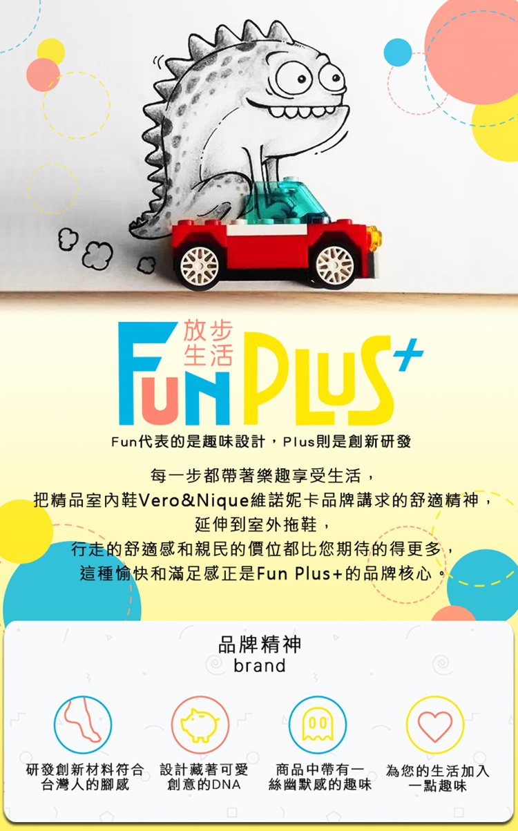 放步生活 Fun代表的是趣味設計Plus則是創新研發每一步都帶著樂趣享受生活,把精品室內鞋Vero&Nique維諾妮卡品牌講求的舒適精神,延伸到室外拖鞋,行走的舒適感和親民的價位都比您期待的得更多,這種愉快和滿足感正是Fun Plus+的品牌核心,品牌精神brand00研發創新材料符合台灣人的腳感設計藏著可愛創意的DNA商品中帶有一絲幽默感的趣味為您的生活加入一點趣味