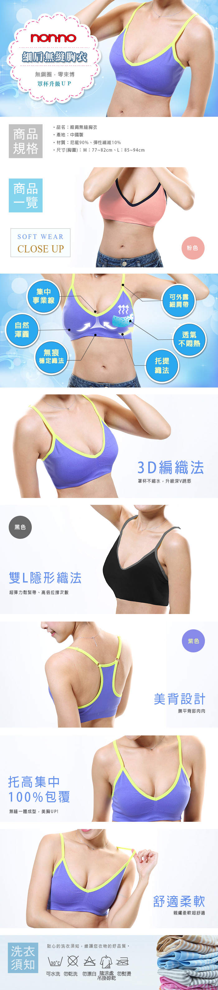 nonno細肩無縫胸衣無鋼圈,零束博罩杯升級UP商品品名細肩無縫胸衣產地:中國製規格材質:尼龍90%、彈性纖維10%尺寸(胸圍):M:77~82cm、L:85~94cm商品一覽SOFT WEARCLOSE UP粉色自然渾圓集中事業線無痕可外露細肩帶托提透氣不悶熱穩定織法織法黑色雙L隱形織法超彈力鬆緊帶、高倍拉撐次數托高集中100%包覆無縫一體成型,美胸UP!洗衣貼心的洗衣須知,維護您衣物的好品質。須知 :可水洗 勿乾洗 勿漂白 陰涼處 勿熨燙吊掛晾乾3D編織法罩杯不縮水,升級深V誘惑紫色美背設計撫平背部肉肉舒適柔軟親膚柔軟超舒適