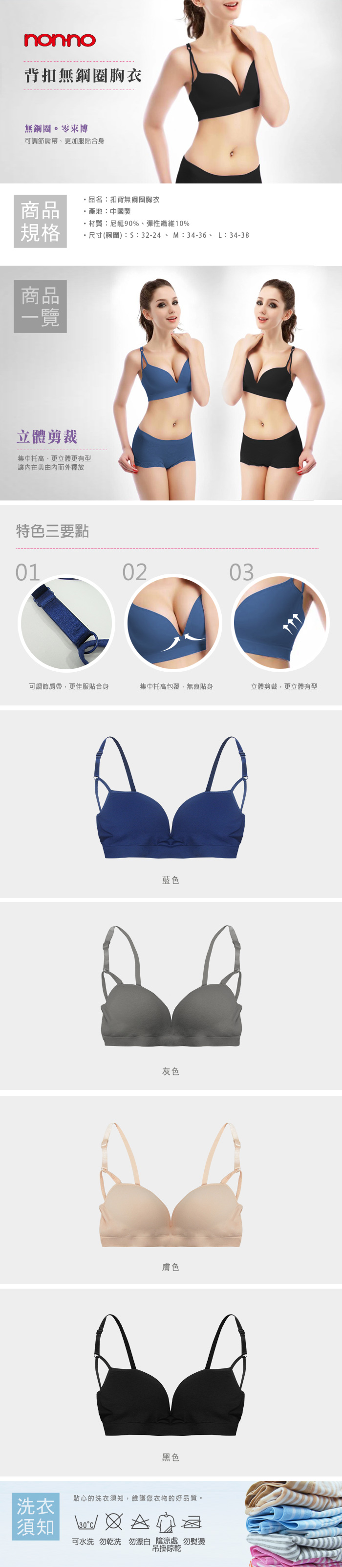 nonno背扣無鋼圈胸衣無鋼圈。零束博可調節肩帶更加服貼合身品名扣背無鋼圈胸衣商品產地:中國製材質:尼龍90%、彈性纖維10%規格尺寸(胸圍::32-24、M:34-36、L:34-38商品一覽立體剪裁集中托高、更立體更有型美由而外釋放特色三要點010203可調節肩帶更佳服貼合身集中托高包覆無痕貼身立體剪裁,更立體有型藍色灰色膚色黑色洗衣須知貼心的洗衣須知,維護您衣物的好品質。 可水洗 勿乾洗勿漂白 陰涼處 勿熨燙吊掛晾乾