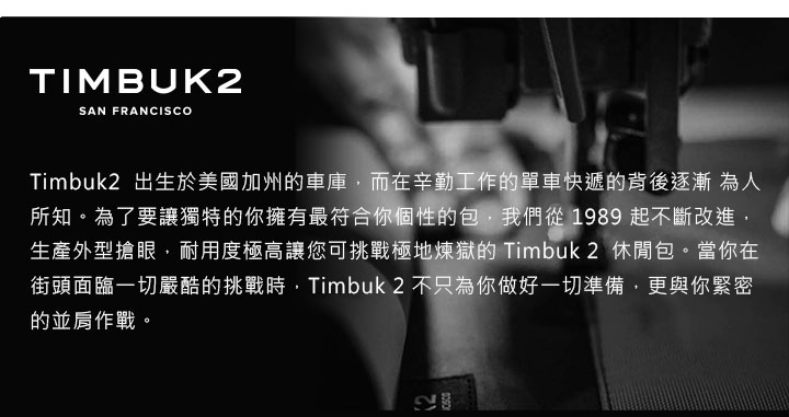 TIMBUK2SAN FRANCISCOTimbuk2 出生於美國加州車庫,而在辛勤工作的單車快遞的背後逐漸 為人所知。為了要讓獨特的你擁有最符合你個性的包,我們從1989 起不斷改進,生產外型搶眼,耐用度極高讓您可挑戰極地煉獄的 Timbuk2 休閒包。當你在街頭面臨一切嚴酷的挑戰時,Timbuk2 不只為你做好一切準備,更與你緊密的並肩作戰。