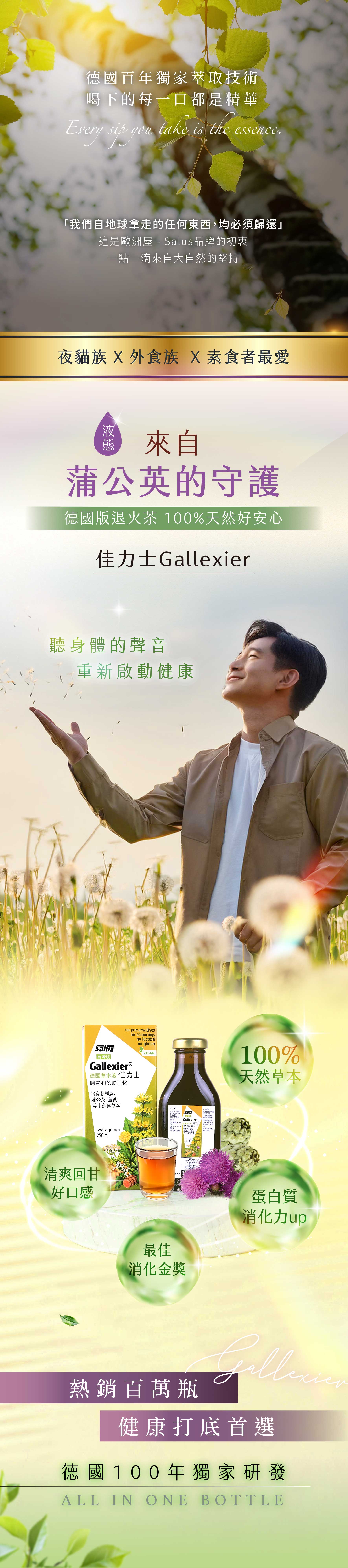 國百年獨家萃技術喝下每一口都是精華Every   take is the essenceyou「我們自地球拿走東西均必須歸還」這是歐洲屋 - 品牌的初衷一點一滴來自大自的堅持夜貓族  外食族 X素食者最愛來自公英的守護德國版退火茶 100%天然好安心士Gallexier聽身體的聲音重新啟動健康Salus台灣版|no preservativesGallexierⓇno colouringsno lactose德國草本液 佳力士幫助no glutenVEGAN含有朝鮮薊蒲公英,薑黃等十多種草本Food supplement250然取的SalusGallexier 佳力開胃和幫助消蒲公任何化.的清爽回甘好口感最佳消化金獎 250 mlSALUS 100%天然草本蛋白質消化力up熱銷百萬瓶健康打底首選德 國 100 年獨家研發ALL IN ONE BOTTLE