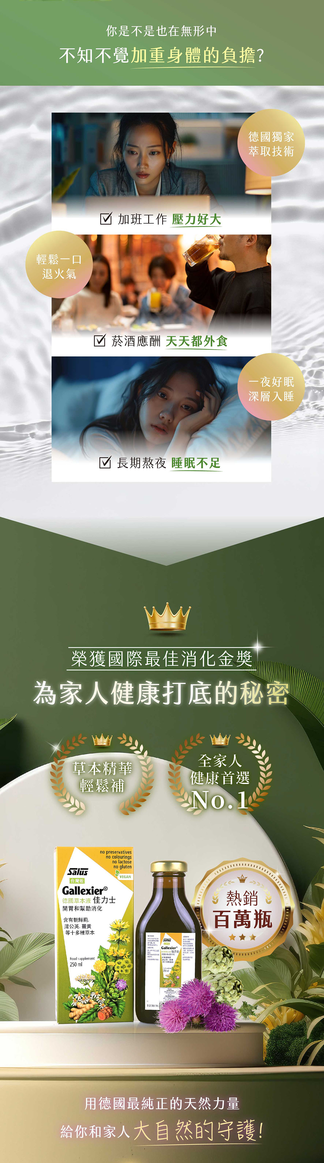 你是不是也在無形中不知不覺加重身體的負擔?輕鬆一口☑ 加班工作 壓力好大退火氣☑ 菸酒應酬 天天都外食☑ 長期熬夜 睡眠不足德國獨家萃取技術一夜好眠深層入睡榮獲國際最消化金獎為家人健康打底的秘密全家人草本精華健康首選輕鬆補Salus台灣版no preservativesGallexier®no colouringsno lactose德國草本液 佳力士開胃幫助消化no glutenVEGN含朝鮮薊蒲英等十多種草本Food supplement250mlA公SalusGallexier®和 佳力士有2 30250mlNo.1♡ 熱銷百萬瓶用德國最純正的天然力量給你和家人大自然的守護!