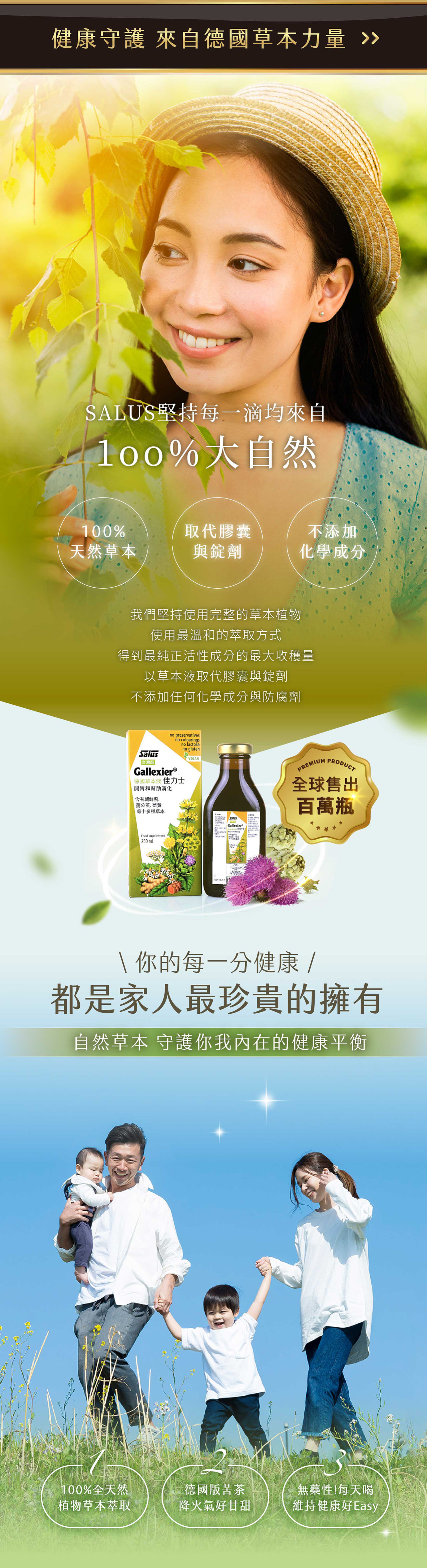 健康守護 來自德國草本力量 SALUS堅持每一滴均來自%大自然100%取代膠囊不添加天然草本與錠劑化學成分我們堅持使用完整的草本植物使用最溫和的方式得到最純正活性成分的最大收穫量以草本液取代膠囊與錠劑不添加任何化學成分與防腐劑sno preservativesGallexierⓇno colouringsno lactose德國草本液 佳力士開胃和幫助消化no glutenVEGAN含有蒲公英等十多種草本 supplement250mlSaluGallexierPREMIUM PRODUCT全球售出百萬瓶\ 你的每一分健康 /都是家人最珍貴的擁有自然草本 守護你我內在的健康平衡100%全天然植物草本萃取德國版苦茶降火氣好甘甜無藥性!每天喝維持健康好Easy