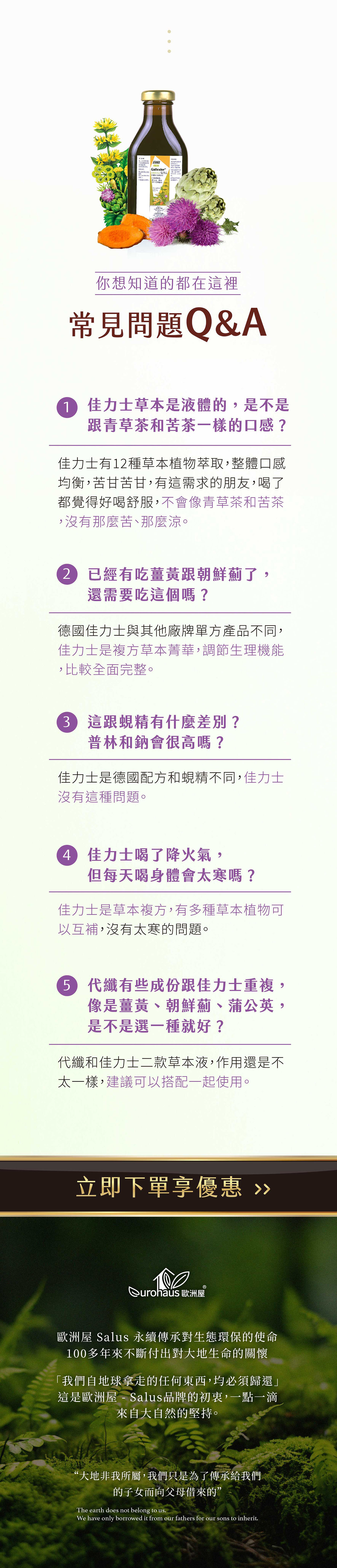 SalusGallexier 你想知道的都在這裡常見問題Q&A 佳力士草本是液體的,是不是跟青草茶和苦茶一樣的口感?佳力士有12種草本植物萃取,整體口感均衡,苦甘苦甘,有這需求的朋友,喝了都覺得好喝舒服,不會像青草茶和苦茶,沒有那麼苦、那麼涼。2已經有吃薑黃跟朝鮮薊了,還需要吃這個嗎?德國佳力士與其他廠牌單方產品不同,佳力士是複方草本菁華,調節生理機能,比較全面完整。 這跟蜆精有什麼差別?普林和鈉會很高嗎?佳力士是德國配方和蜆精不同,佳力士沒有這種問題。 佳力士喝了降火氣,但每天喝身體會太寒嗎?佳力士是草本複方,有多種草本植物可以互補,沒有太寒的問題。 代纖有些成份跟佳力士重複,像是薑黃、朝鮮薊、蒲公英,是不是選一種就好?代纖和佳力士二款草本液,作用還是不太一樣,建議可以搭配一起使用。立即下單享優惠 Qurohaus 歐洲屋歐洲屋 Salus 永續傳承對生態環保的使命100多年來不斷付出對大地生命的關懷「我們自地球拿走的任何東西,均必須歸還」這是歐洲屋 - Salus品牌的初衷,一點一滴來自大自然的堅持。“大地非我所屬,我們只是為了傳承給我們的子女而向父母借來的”The earth does not belong to us.We have only borrowed it from our fathers for our sons to inherit.