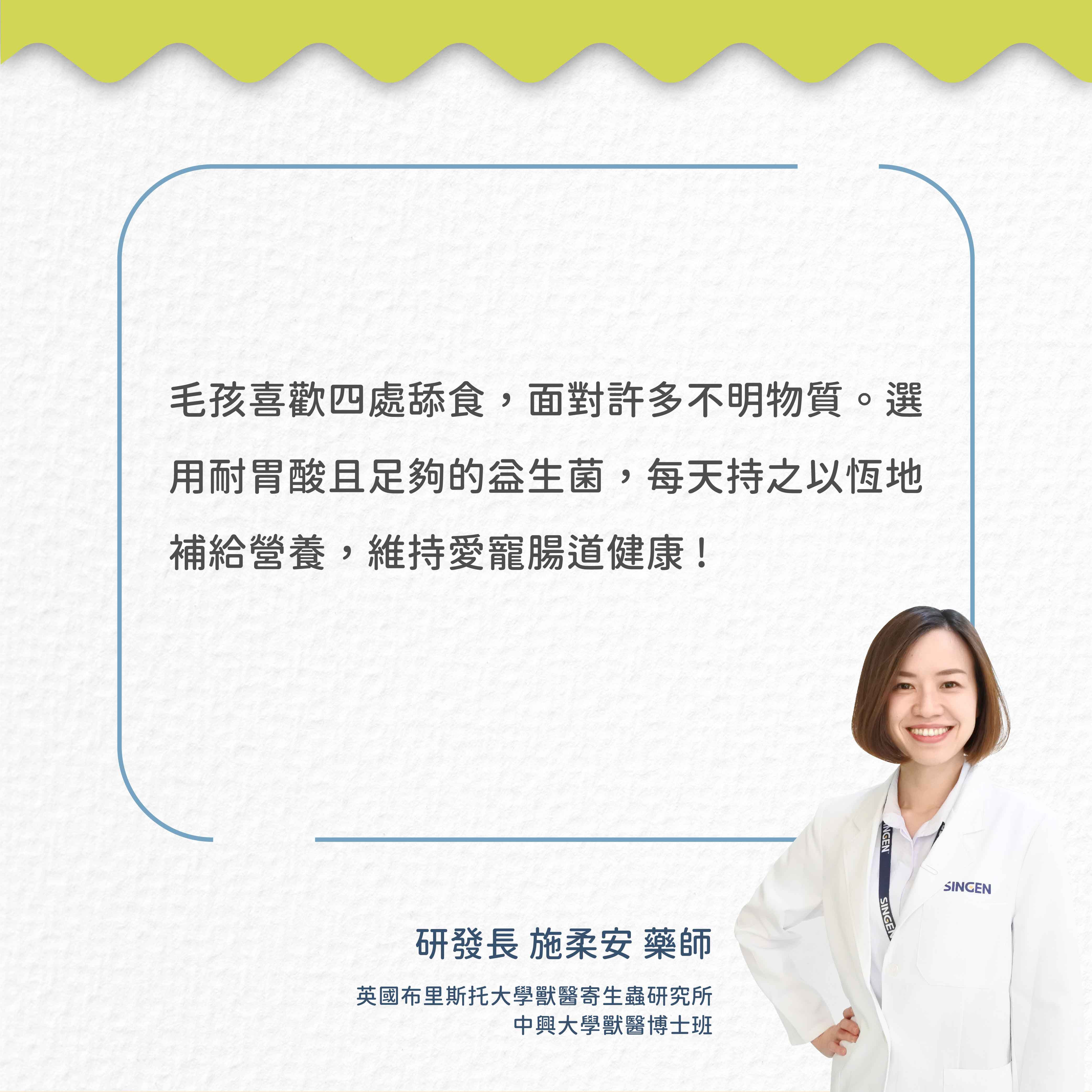 毛孩喜歡四處舔食,面對許多不明物質。選用耐胃酸且足夠的益生菌,每天持之以恆補給營養,維持愛寵腸道健康!研發長 施柔安藥師英國布里斯托大學獸醫寄生蟲研究所中興大學獸醫博士班NGENSINGEN