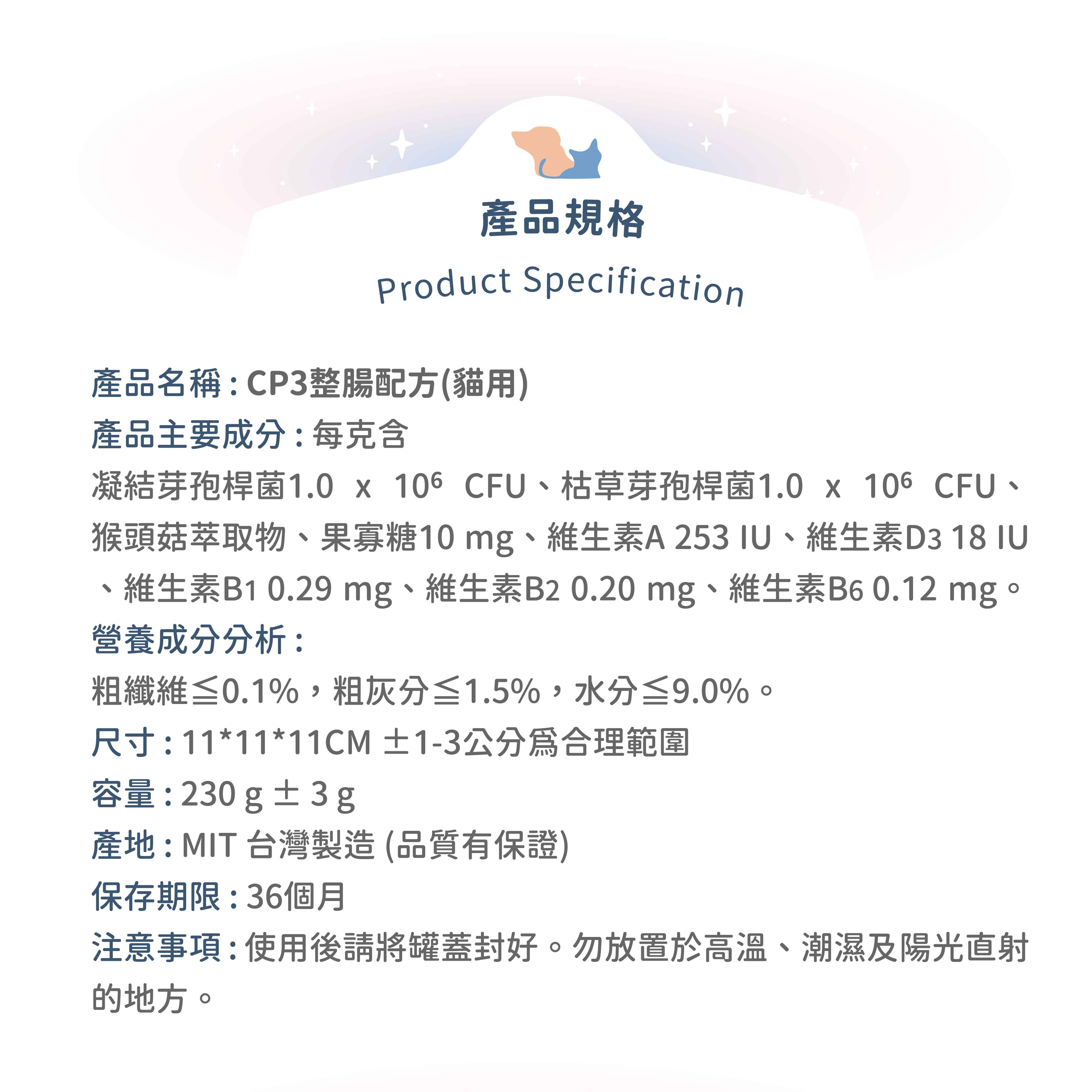 產品規格Product Specification產品名稱:CP3整腸配方(貓用)產品主要成分:每克含凝结芽孢桿菌1.0   CFU枯草芽孢桿菌1.0 x 106 CFU、猴頭菇萃取物、果寡糖10mg、維生素A253、維生素D3 18 IU維生素B1 0.29 mg、維生素B20.20mg、維生素B6 0.12 mg。營養成分分析:粗纖維≤0.1%,粗灰分≤1.5%,水分≤9.0%。尺寸:11*11*11CM ±1-3公分合理範圍容量:230g±3g產地:MIT 台灣製造(品質有保證)保存期限:36個月注意事項:使用後請將罐蓋封好。勿放置於高溫、潮濕及陽光直射的地方。