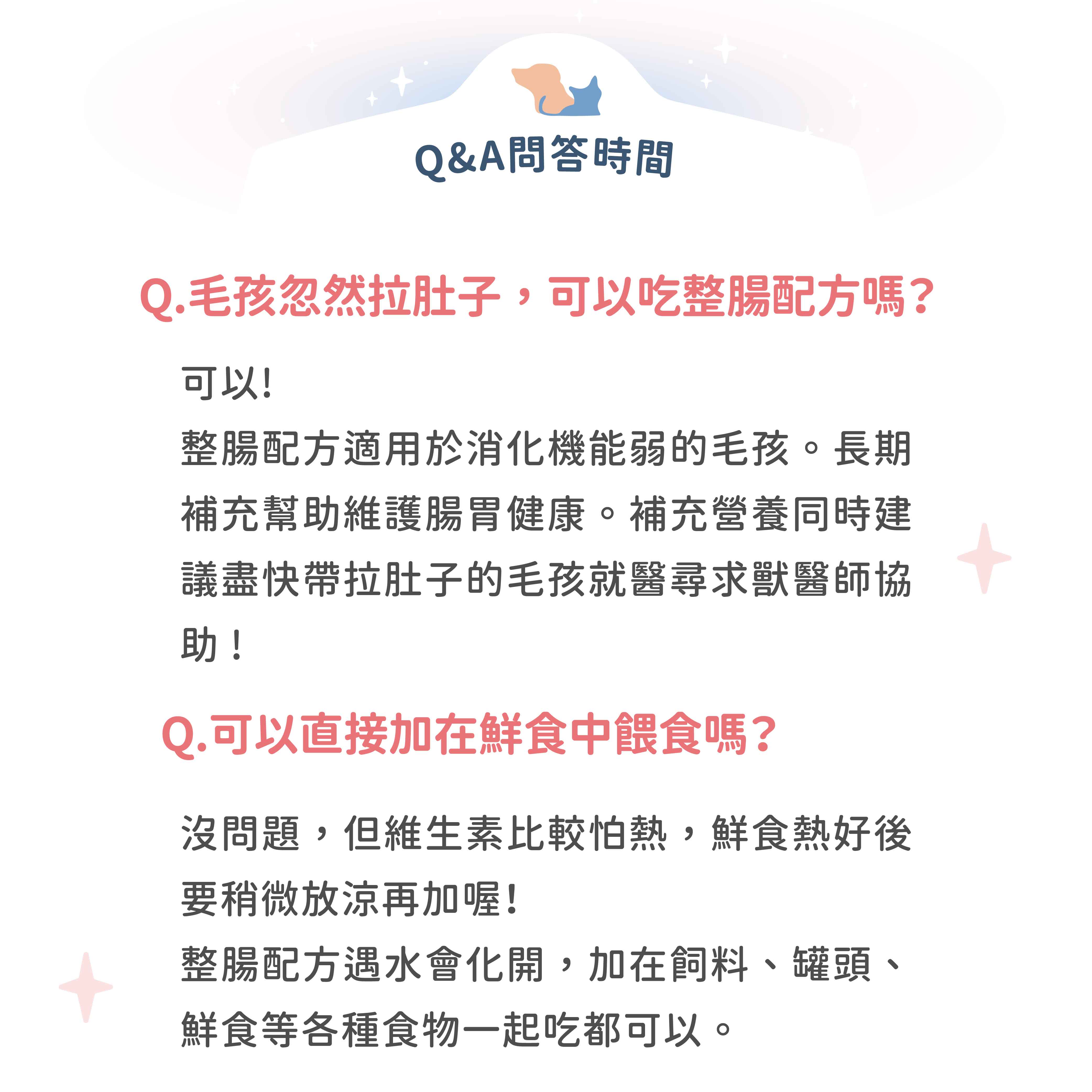 Q&A問答時間Q.毛孩忽然拉肚子,可以吃整腸配方嗎?可以!整腸配方適用於消化機能弱的毛孩。長期補充幫助維護腸胃健康。補充營養同時建議盡快帶拉肚子的毛孩就醫尋求獸醫師協助!Q.可以直接加在鮮食中餵食嗎?沒問題,但維生素比較怕熱,鮮食熱好後要稍微放涼再加喔!整腸配方遇水會化開,加在飼料、罐頭、鮮食等各種食物一起吃都可以。