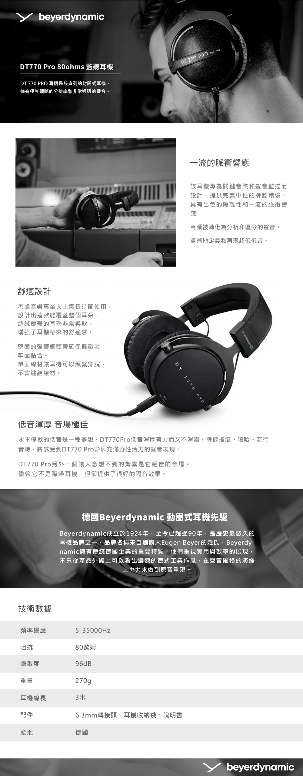 beyerdynamicDT770 Pro 80ohms 監聽耳機DT 770 PRO 耳機是該系列的封閉式耳機擁有極其細膩的分辨率和非常通透的聲音。DT 770 PRO 舒適設計考慮音樂專業人士需長時間使用設計出這款能覆蓋整個耳朵絲絨覆蓋的耳墊非常柔軟,增強了耳機帶來的舒適感。堅固的彈簧鋼頭帶確保佩戴者牢固貼合。單面線材讓耳機可以頻繁穿脫,不會纏結線材。一流的脈衝響應該耳機專為關鍵音樂和聲音監控而設計,提供完美中性的聆聽環境,具有出色的隔離性和一流的脈衝響應。高頻被轉化為分析和區分的聲音。清晰地定義和再現超低低音。DT1770 PRObeyerdynamic低音渾厚 音場極佳永不停歇的低音是一種夢想,DT770Pro低音渾厚有力而又不渾濁,聆聽搖滾嘻哈、流行音時,將感受到DT770 Pro彭湃充滿野性活力的聲音表現。DT770 Pro另外一個讓人意想不到的驚喜是它絕佳的音場。儘管它不是降噪耳機,但卻提供了很好的隔音效果。德國Beyerdynamic 動圈式耳機先驅Beyerdynamic成立於1924年,至今已超過90年,是歷史最悠久的耳機品牌之一,品牌名稱來自創辦人Eugen Beyer的姓氏,Beyerdy-namic擁有傳統德國企業的重要特質,他們重視實用與效率的展現,不只從產品外觀上可以看出濃烈的德式工業作風,在聲音風格的演繹上也力求做到原音重現。技術數據頻率響應5-35000Hz80歐姆96dB270g阻抗靈敏度重量耳機線長3米配件產地德國6.3mm轉接頭、耳機收納袋、說明書beyerdynamic