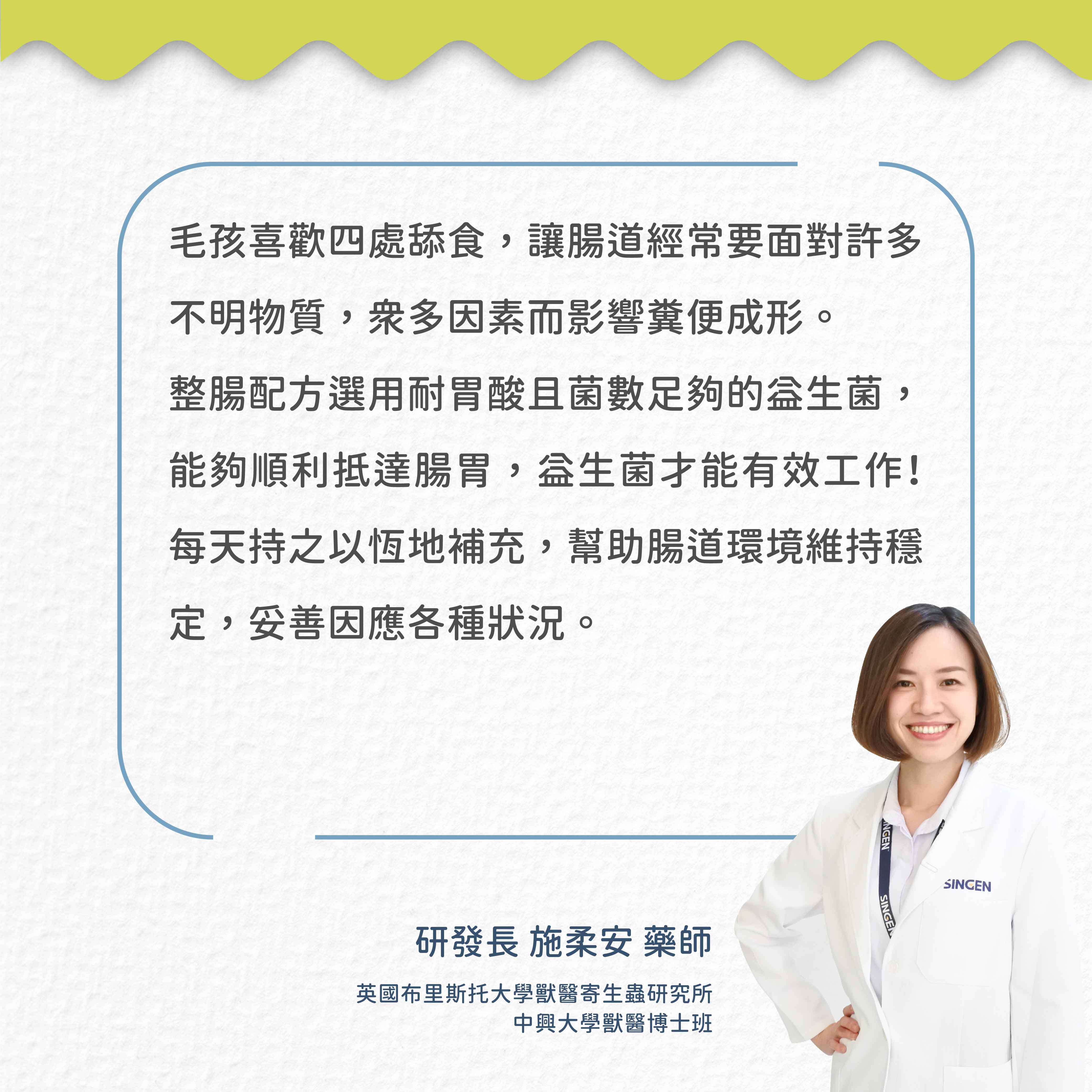 毛孩喜歡四處舔食,讓腸道經常要面對許多不明物質,因素而影響糞便成形。整腸配方選用耐胃酸且菌數足夠的,能夠順利抵達腸胃,才能有效工作!每天持之以恆地補充,幫助腸道環境維持定,妥善因應各種狀況。研發長 施柔安 藥師英國布里斯托大學獸醫寄生蟲研究所中興大學獸醫博士班NGENSINGESINGEN