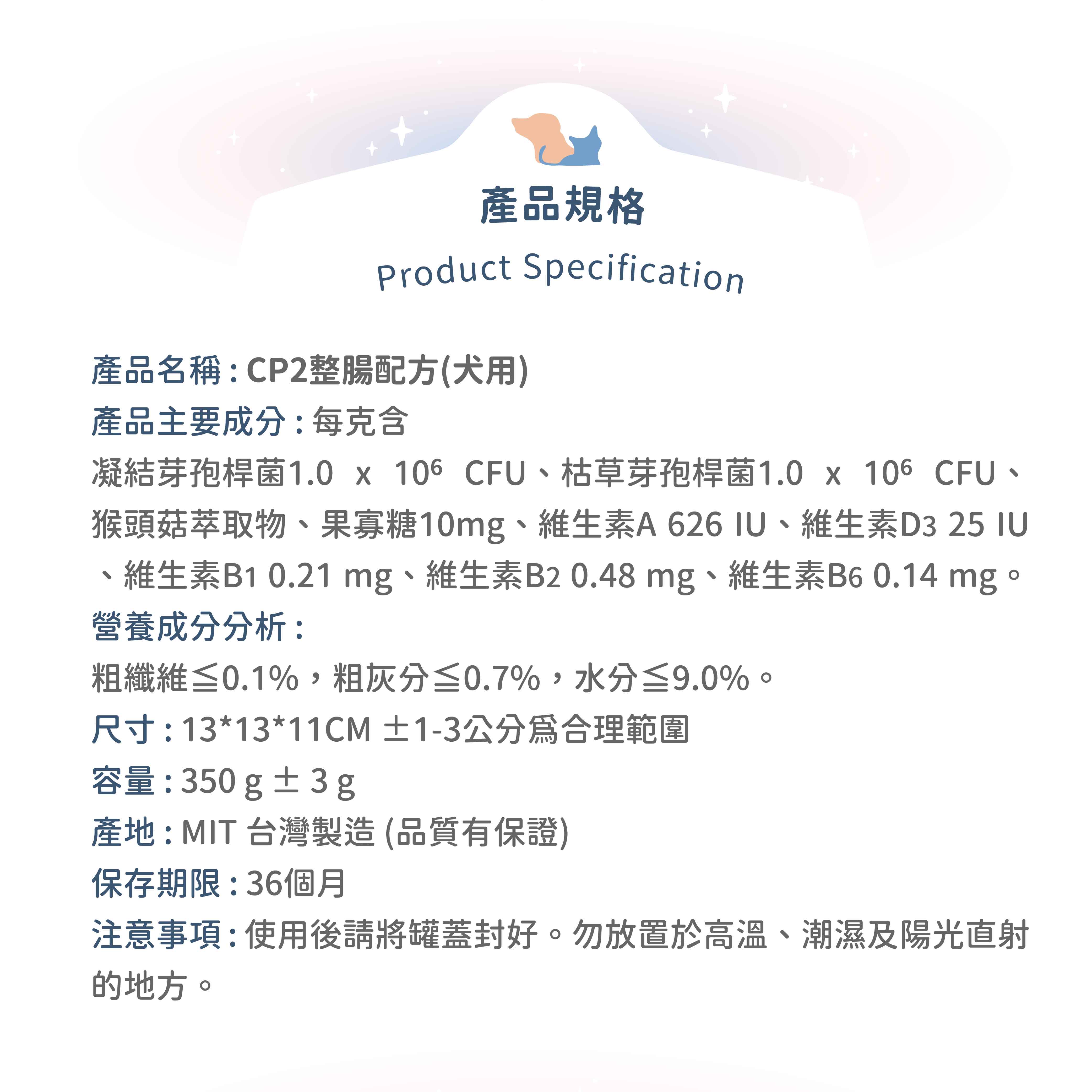 產品規格Product Specification產品名稱:CP2整腸配方(犬用)產品主要成分:每克含凝结芽孢桿菌1.0   CFU枯草芽孢桿菌1.0 x 106 CFU、猴頭菇萃取物、果寡糖10mg、維生素A626、維生素D325 IU維生素B1 0.21 mg、維生素B2 0.48mg、維生素B6 0.14 mg。營養成分分析:粗纖維≤0.1%,粗灰分≤0.7%,水分≤9.0%。尺寸:13*13*11CM ±1-3公分合理範圍容量:350g±3g產地:MIT台灣製造(品質有保證)保存期限:36個月注意事項:使用後請將罐蓋封好。勿放置於高溫、潮濕及陽光直射的地方。