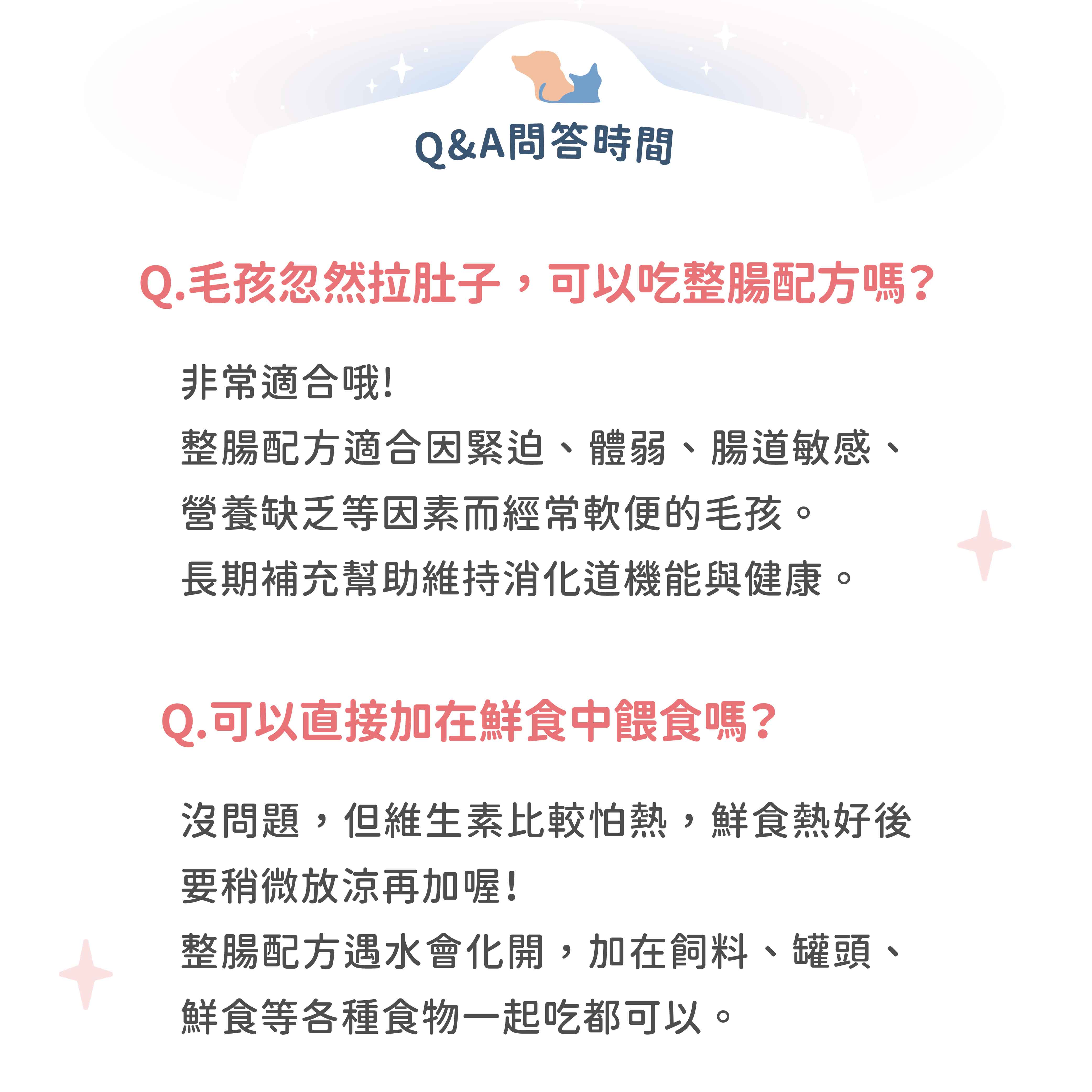 Q&A問答時間Q.毛孩忽然拉肚子,可以吃整腸配方嗎?非常適合哦!整腸配方適合因緊迫、體弱、腸道敏感、營養缺乏等因素而經常便的毛孩。長期補充幫助維持消化道機能與健康。Q.可以直接加在鮮食中餵食嗎?沒問題,但維生素比較怕熱,鮮食熱好後要稍微放涼再加喔!整腸配方遇水會化開,加在飼料、罐頭、鮮食等各種食物一起吃都可以。