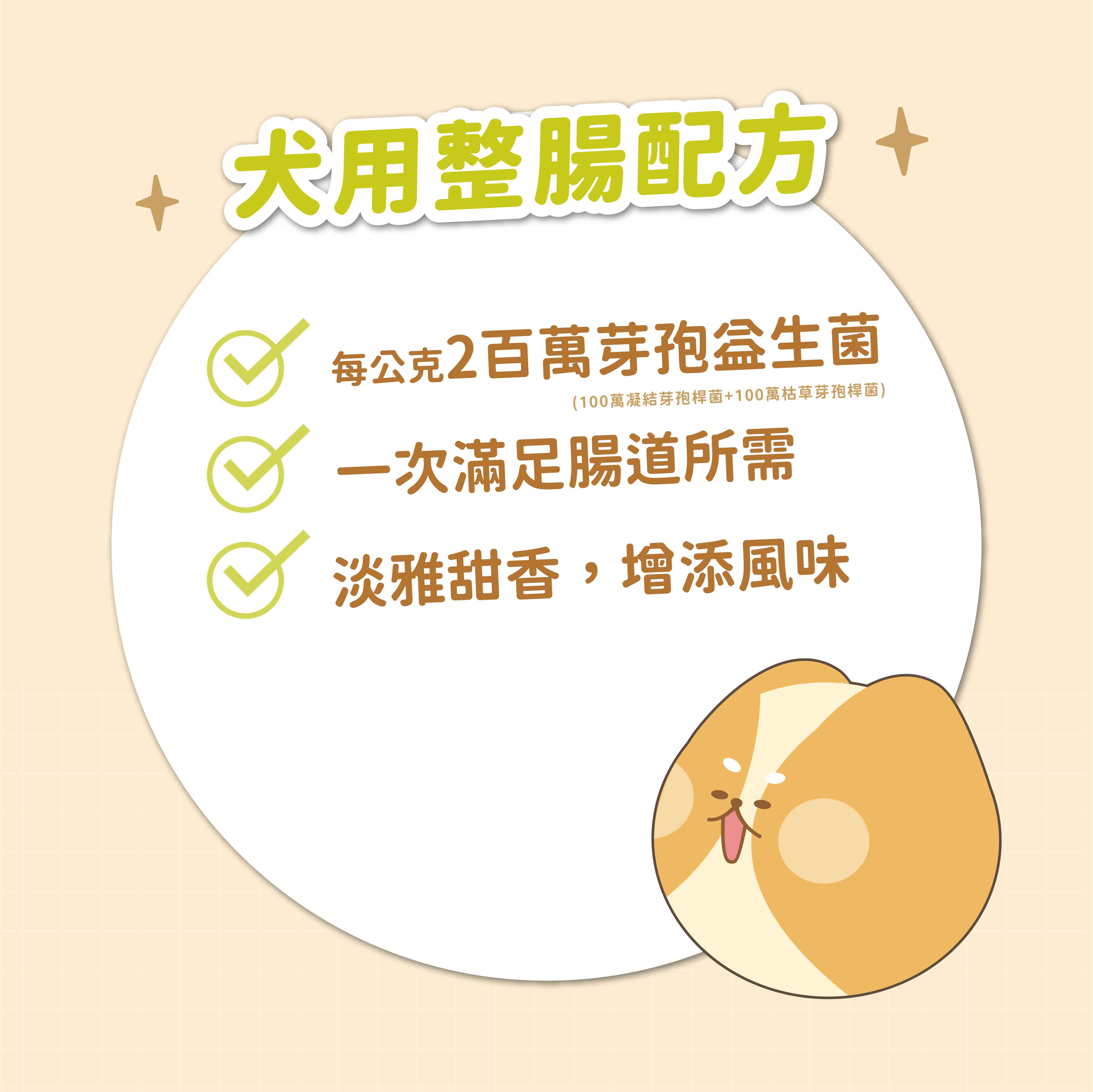 犬用整腸配方 +每公克2百萬芽孢(100萬凝結芽孢桿菌+100萬枯草芽孢桿菌)一次滿足腸道所需淡雅甜香,增添風味
