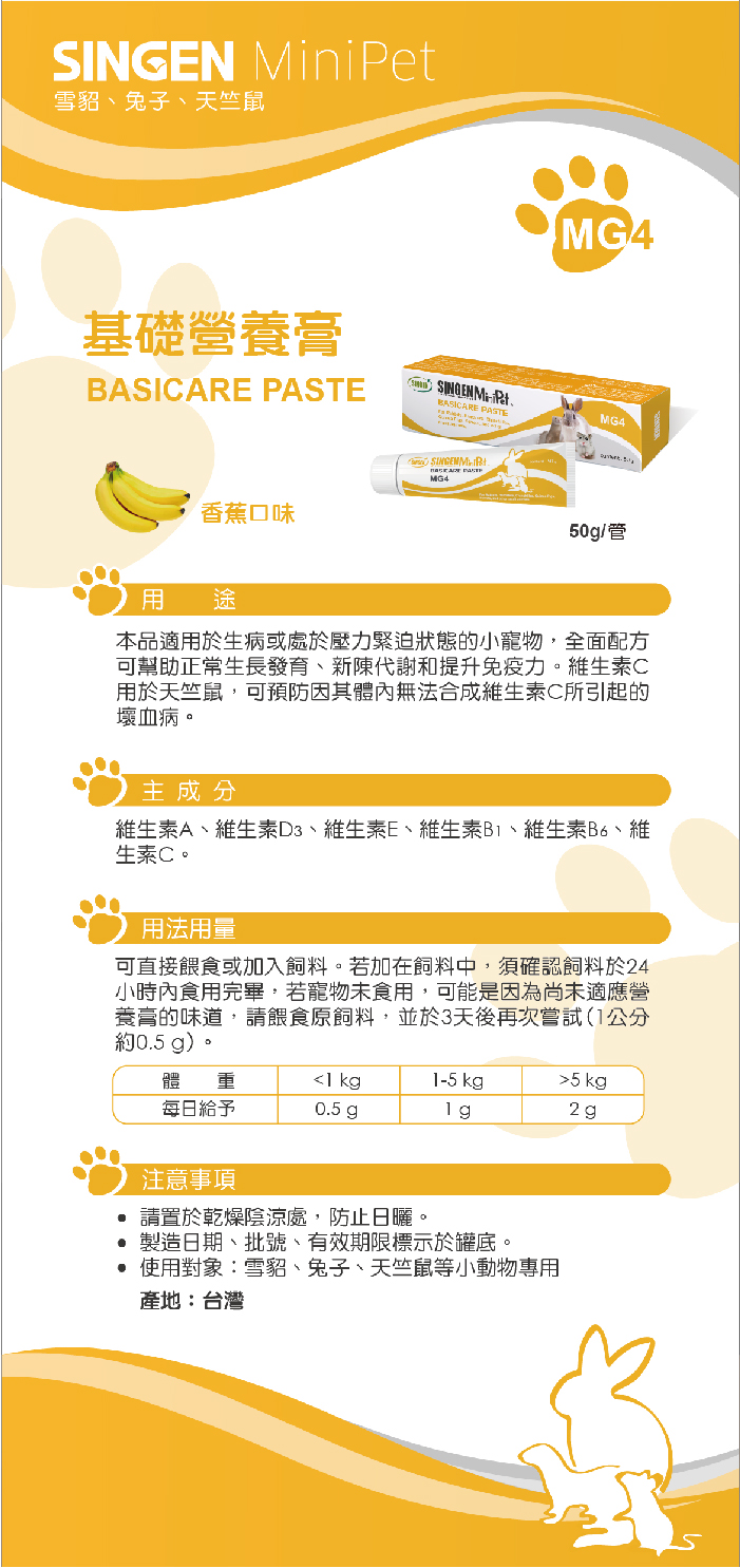 雪貂、兔子、天竺鼠MiniPet基礎營養BASICARE PASTESINGEN MPetBASICARE PASTE香蕉口味 MG4MG4用 途本品適用於生病或處於壓力緊迫狀態的小寵物全面配方可幫助正常生長發育、新陳代謝和提升免疫力維生素C用於天竺鼠,可預防因其體內無法合成維生素C所引起的壞血病。主成分維生素A、維生素D3、維生素E、維生素B、維生素B6、維生素C。用法用量可直接餵食或加入。若加在中,須確認於24小時內食用完畢,若寵物食用,可能是因為適應營養膏的味道,餵食原飼料,並於3天後再次約0.5 g)。體 重1 kg1-5 kg每日給予0.5 g2g注意事項 請置於乾燥陰涼處,防止日曬。製造日期、批號、有效期限標示於底。使用對象:雪貂、兔子、天竺鼠等小動物專用產地:台灣