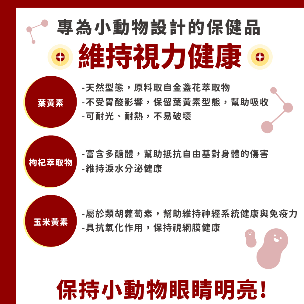 SINGEN MiniPet雪貂、兔子、天竺鼠SINGEN SINGEN EyeGuard MG1護眼寶EyeGuard60g/罐/4gx10包/盒 途玉米口味本品為雪貂、兔子、天竺鼠及其他小動物專用,含葉黃素、玉米黃素、枸杞萃取物等眼睛所需要的營養素;特別選用黃金比例5:1的葉黃素和玉米黃素,吸收更快、效果更好;能減少不正常的眼分泌物,維持眼睛明亮。主成分葉黃素、玉米黃素、枸杞萃取物。建議用量可直接餵食或加入飼料。體 1 kg1-5 kg5kg每日給予2g4g8g注意事項請置於乾燥陰涼處,防止日曬。製造日期、批號、有效期限標示於罐底/盒底。使用對象:雪貂、兔子、天竺鼠等小動物專用。產地:台灣