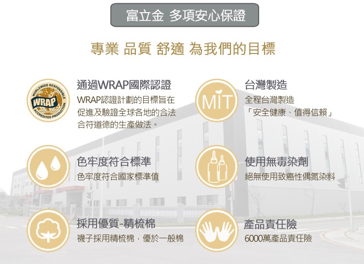WORLDWIDEWRAP富立金 多項安心保證專業 品質 舒適 為我們的目標通過WRAP國際認證WRAP認證計劃的目標旨在促進及驗證全球各地的合法合符道德的生產做法。台灣製造 全程台灣製造「安全健康值得」色牢度符合標準色牢度符合國家標準值採用優質-精梳棉襪子採用精梳棉,優於一般棉使用無毒染劑絕無使用致癌性偶氮染料產品責任險6000萬產品責任險