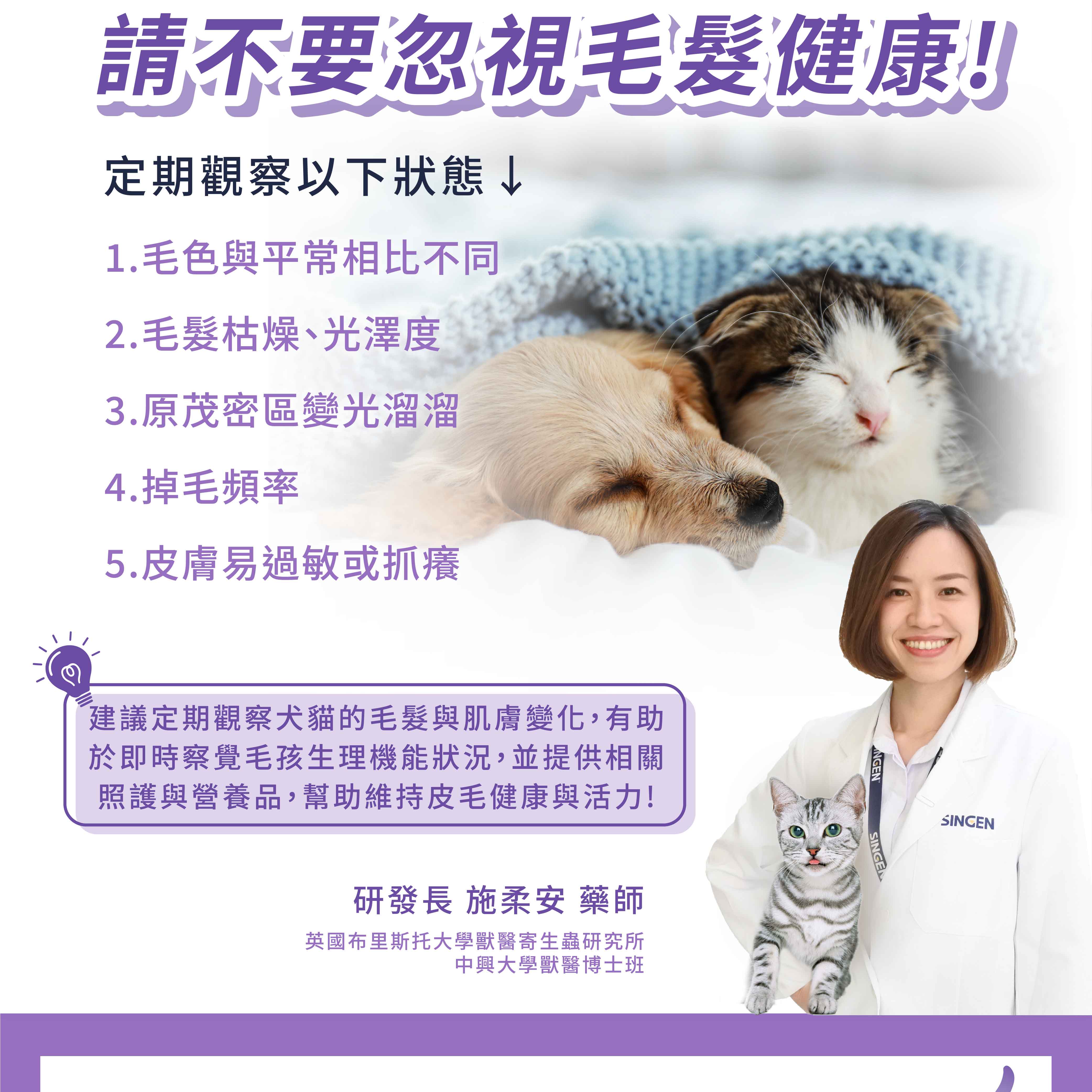 請不要忽視毛髮健康!定期觀察以下狀態↓1.毛色與平常相比不同2. 毛髮枯燥、光澤度3.原茂密區變光溜溜4.掉毛頻率5.皮膚易過敏或抓癢建議定期觀察犬貓的毛髮與肌膚變化,有助於即時察覺毛孩生理機能狀況,並提供相關照護與營養品,幫助維持皮毛健康與活力!研發長 施柔安 藥師英國布里斯托大學獸醫寄生蟲研究所中興大學獸醫博士班NGENSINGESINCEN