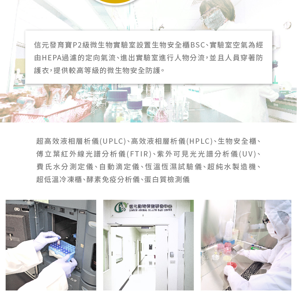 信元發育寶P2級微生物實驗室設置生物安全櫃BSC、實驗室空氣為經由HEPA過濾的定向氣流、進出實驗室進行人物分流,並且人員穿著防護衣,提供較高等級的微生物安全防護。超高效液相層析儀(UPLC)、高效液相層析儀(HPLC)、生物安全櫃、傅立葉紅外線光譜分析儀(FTI)、紫外可見光光譜分析儀(UV)、費氏水分測定儀、自動滴定儀、恆溫恆濕試驗儀、超純水製造機、超低溫冷凍櫃、酵素免疫分析儀、蛋白質檢測儀信元動物保健研發中心 ANIMAL R&D