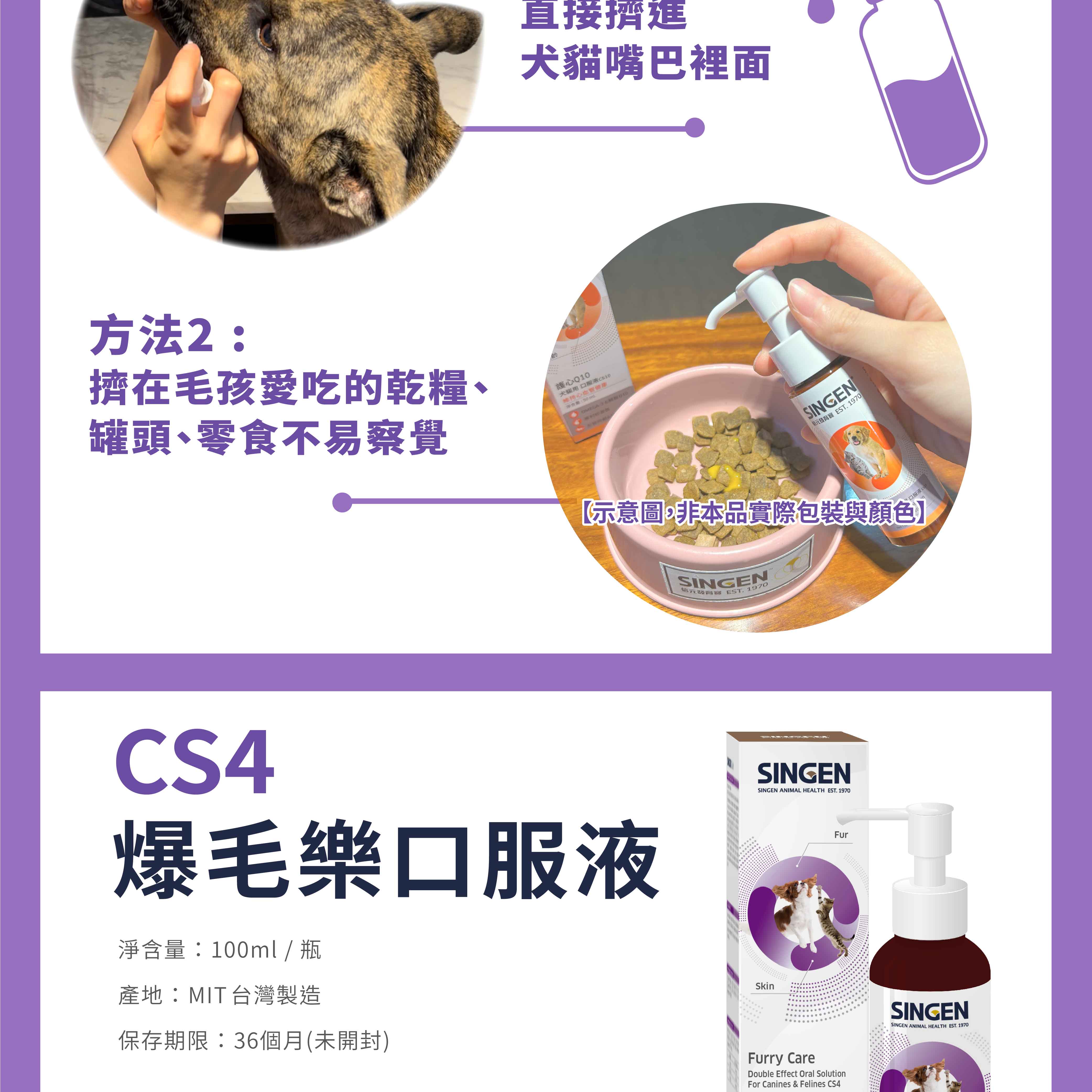 直接擠進犬貓嘴巴裡面方法2擠在毛孩愛吃的乾糧、罐頭、零食不易察覺護心Q10犬貓用口服液C510健康:OMEGA SINGEN EST 1970示意圖,非本品實際包裝與顏色】SINGEN發育 EST. 1970CS4爆毛樂口服液淨含量:100ml / 瓶產地:MIT台灣製造保存期限:36個月(未開封)SkinSINGENSINGEN ANIMAL HEALTH EST. 1970Furry CareDouble Effect Oral SolutionFor Canines & Felines CS4FurSINGENSINGEN ANIMAL HEALTH EST. 1970