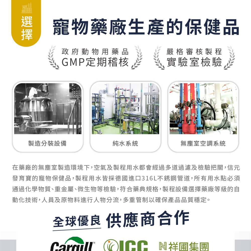 寵物藥廠生產的保健品政府動物用藥品嚴格審核製程GMP定期稽核實驗室檢驗製造分裝設備純水系統無塵室空調系統在藥廠的無塵室製造環境下,空氣及製程用水都會經過多道過濾及檢驗把關,信元發育寶的寵物保健品,製程用水皆採德國進口316L不銹鋼管道,所有用水點必須通過化學物質、重金屬、微生物等檢驗,符合藥典規格,製程設備選擇藥廠等級的自動化技術,人員及原物料進行人物分流,多重管制以確保產品品質穩定。全球優良 供應商合作 N祥圃集團