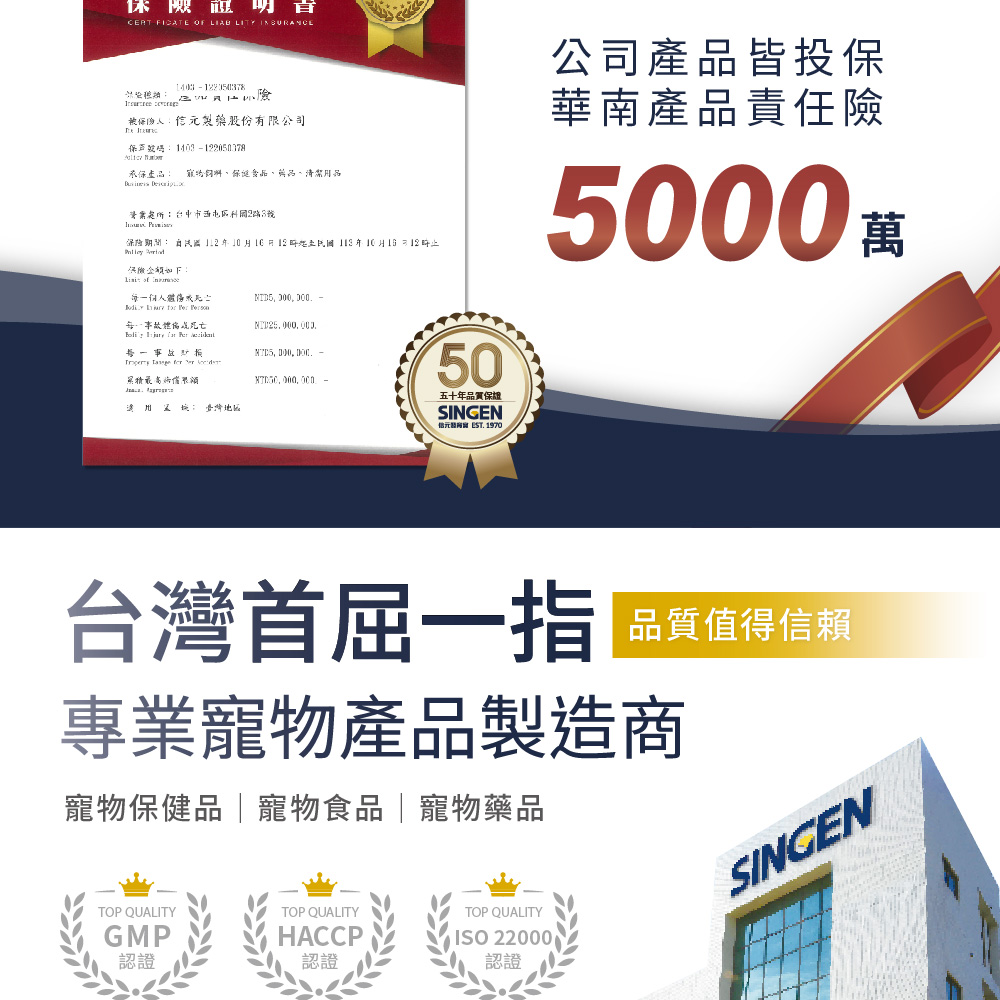 險 FICATE OF LITY 被人製藥股份有限公司保 承保 寵物清潔用品 : 保險 0 年10月1 每人傷 體 每一事故 , 50公司產品皆投保華南產品責任險5000萬五十年品質保證SINGEN元 1970台灣首屈一指 品質值得信賴專業寵物產品製造商寵物保健品寵物食品|寵物藥品TOP QUALITYTOP QUALITYGMP認證HACCP認證TOP QUALITYISO 22000認證SINGEN
