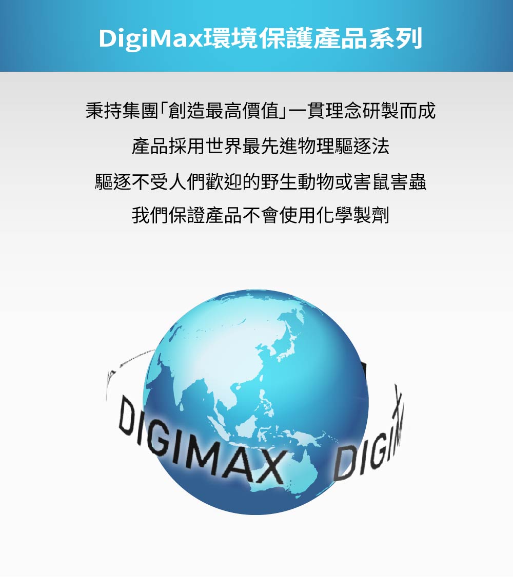 DigiMax環境保護產品系列秉持集團「創造最高價值」一貫理念研製而成產品採用世界最先進物理驅逐法驅逐不受人們歡迎的野生動物或害鼠害蟲我們保證產品不會使用化學製劑DIGIMAX