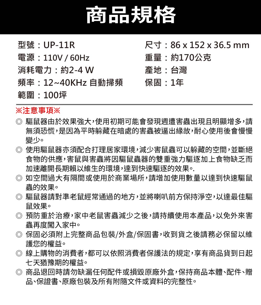 商品規格型號:UP-11R電源:110V / 60Hz消耗電力:約2-4 W尺寸:86 x 152 x 36.5 mm重量:約170公克產地:台灣頻率:12~40KHz 自動掃頻保固:1年範圍:100坪注意事項※驅鼠器由於效果強大,使用初期可能會發現週遭害蟲出現且明顯增多,請無須恐慌,是因為平時躲藏在暗處的害蟲被逼出緣故,耐心使用後會慢慢變少。◎使用驅鼠器亦須配合打理居家環境,減少害鼠蟲可以躲藏的空間,並斷絕食物的供應,害鼠與害蟲將因驅鼠蟲器的雙重強力驅逐加上食物缺乏而加速離開長期賴以維生的環境,達到快速驅逐的效果。.如空間過大有隔間或使用於商業場所,請增加使用數量以達到快速驅鼠蟲的效果。驅鼠器請對準老鼠經常通過的地方,並將喇叭前方保持淨空,以達最佳驅鼠效果。預防重於治療,家中老鼠害蟲減少之後,請持續使用本產品,以免外來害蟲再度闖入家中。保固必須附上完整商品包裝/外盒/保固書,收到貨之後請務必保留以維護您的權益。線上購物的消費者,都可以依照消費者保護法的規定,享有商品貨到日起七天猶豫期的權益。商品退回時請勿缺漏任何配件或損毀原廠外盒,保持商品本體配件、贈品、保證書、原廠包裝及所有附隨文件或資料的完整性。