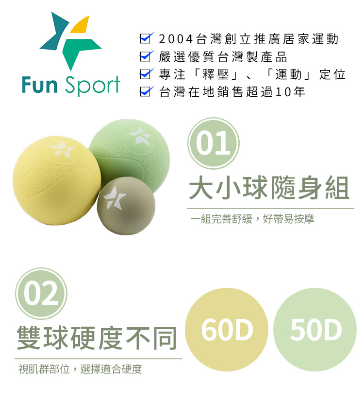 雷力斯-肌筋膜按摩球(3球組-6.5cm 4.2cm) 肌活袋*1(顏色隨機)-FunSport ○大小球隨身組 一組完善舒緩,好帶易按摩 ○雙球硬度不同 視肌群部位,選擇適合硬度 ○深層按摩小球 更小激痛點,小球便利好按 ○肌活袋限量組 肌肉的活力球,一袋保輕鬆