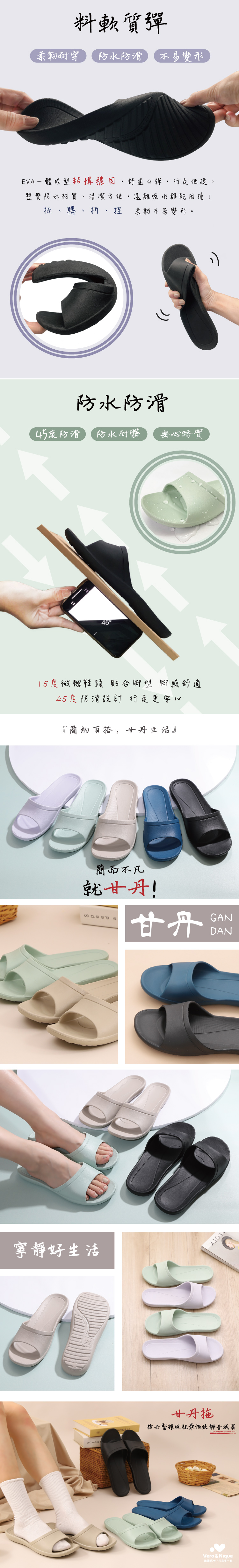 料軟質彈柔韌耐穿防水防滑 不易變形EVA成型結構穩固,舒適Q彈,行走便捷整雙防水材質、清潔方便,遠離吸水難乾困擾!扭、轉、折、捏 柔韌不易變形。防水防滑45度防滑 防水耐髒 安心踏實4515度微翹鞋頭貼合腳型腳感舒適45度防滑設計行走更安心『簡約百搭,甘丹生活』簡而不凡就甘丹!寧靜好生活甘丹GANDAN甘丹拖捨去繁雜練就最極致靜音減震Vero & Nique維諾妮卡。多一點