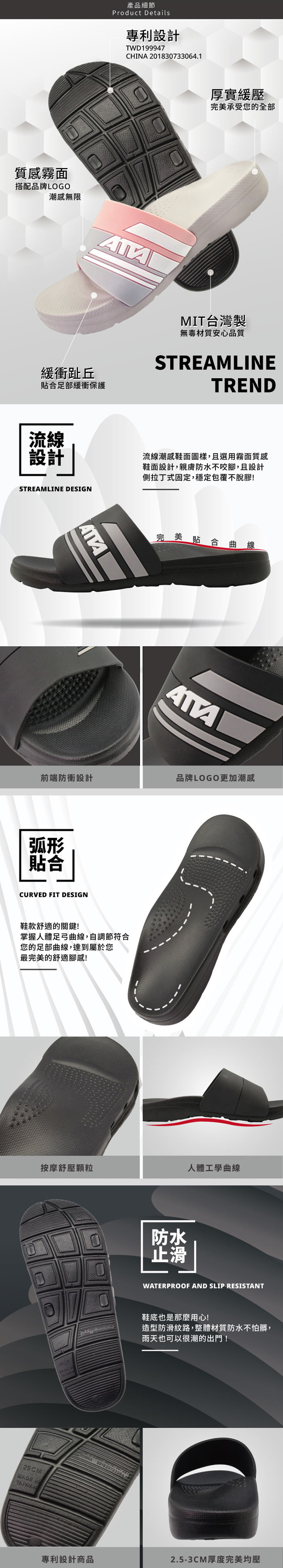 產品細節Product Details專利設計TWD199947CHA 201830733064.1厚實緩壓完美承受您全部質感霧面搭配品牌LOGO潮感無限緩衝趾丘合足部緩衝保護MIT台灣製無毒材質安心品質STREAMLINETREND流線設計流線潮感鞋面圖樣,且選用霧面質感鞋面設計,親膚防水不咬腳,且設計側拉丁式固定,穩定包覆不脫膠!STREAMLINE DESIGN完美貼合曲線前端防衝設計品牌LOGO更加潮感弧形貼合CURVED FIT DESIGN鞋款舒適的關鍵!掌握人體足弓曲線,自調節符合您的足部曲線,達到屬於您最完美的舒適腳感!按摩舒壓顆粒人體工學曲線防水止滑RADE INTAIWAN專利設計商品WATERPROOF AND SLIP RESISTANT鞋底也是那麼用心!造型防滑紋路,整體材質防水不怕髒,雨天也可以很潮的出門!2.5-3CM厚度完美均壓